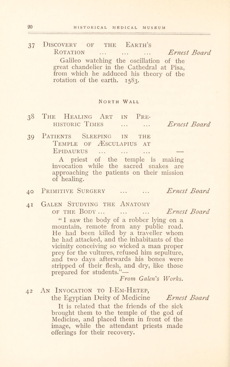 37 Discovery of the Earth’s Rotation ... ... ... Ernest Board Galileo watching the oscillation of the great chandelier in the Cathedral at Pisa, from which he adduced his theory of the rotation of the earth. 1583. North Wall 38 The Healing Art in Pre- historic Times ... ... Ernest Board 39 Patients Sleeping in the Temple of H8sculapius at Epidaurus ... ... ... — A priest of the temple is making invocation while the sacred snakes are approaching the patients on their mission of healing. 40 Primitive Surgery ... Ernest Board 41 Galen Studying the OF THE Body ... Anatomy Ernest Board “ I saw the body of a robber lying on a mountain, remote from any public road. He had been killed by a traveller whom he had attacked, and the inhabitants of the vicinity conceiving so wicked a man proper prey for the vultures, refused him sepulture, and two days afterwards his bones were stripped of their flesh, and dr}^ like those prepared for students.”— From Galen's Works. 42 An Invocation to I-Em-Hetep, the Egyptian Deity of Medicine Ernest Board It is related that the friends of the sick brought them to the temple of the god of Medicine, and placed them in front of the image, while the attendant priests made offerings for their recovery.