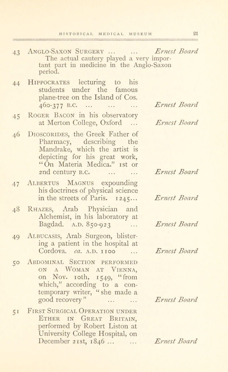 43 44 45 46 47 48 Anglo-Saxon Surgery ... ... Ernest Board The actual cautery played a very impor- tant part in medicine in the Anglo-Saxon period. Hippocrates lecturing to his students under the famous plane-tree on the Island of Cos. 460-377 B.C. Roger Bacon in his observatory at Merton College, Oxford Dioscorides, the Greek Father of Pharmacy, describing the Mandrake, which the artist is depicting for his great work, “On Materia Medica.” ist or 2nd century b.c. Albertus Magnus expounding his doctrines of physical science in the streets of Paris. 1245... Rhazes, Arab Physician and Alchemist, in his laboratory at Bagdad, a.d. 850-923 Ernest Board Er?iest Board Ernest Board Er7%est Board Ernest Board 49 Albucasis, Arab Surgeon, blister- ing a patient in the hospital at Cordova, ca. a.d. iioo 50 Abdominal Section performed ON A Woman at Vienna, on Nov. loth, 1549, “from which,’’ according to a con- temporary writer, “ she made a good recovery ” 51 FiRST Surgical Operation under Ether in Great Britain, performed by Robert Liston at University College Hospital, on Er?iest Boai'd Ernest Board