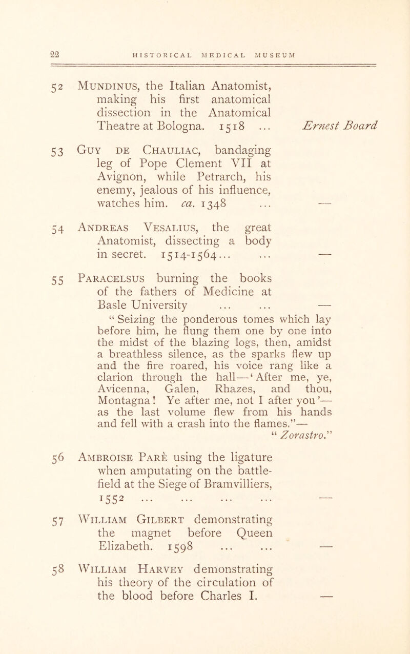 52 Mundinus, the Italian Anatomist, making his first anatomical dissection in the Anatomical Theatre at Bologna. 1518 ... Ernest Board 53 Guy de Chauliac, bandaging leg of Pope Clement VII at Avignon, while Petrarch, his enemy, jealous of his influence, watches him. ca. 1348 ... — 54 Andreas Vesalius, the great Anatomist, dissecting a body in secret. 1514-1564... ... — 55 Paracelsus burning the books of the fathers of Medicine at Basle University ... ... — “ Seizing the ponderous tomes which lay before him, he flung them one by one into the midst of the blazing logs, then, amidst a breathless silence, as the sparks flew up and the fire roared, his voice rang like a clarion through the hall — ‘After me, ye, Avicenna, Galen, Rhazes, and thou, Montagna! Ye after me, not I after 3^ou ’— as the last volume flew from his hands and fell with a crash into the flames.”— “ Zorastro.” 56 Ambroise Pare using the ligature when amputating on the battle- field at the Siege of Bramvilliers, 1552 57 William Gilbert demonstrating the magnet before Queen Elizabeth. 1598 58 William Harvey demonstrating his theory of the circulation of the blood before Charles I.