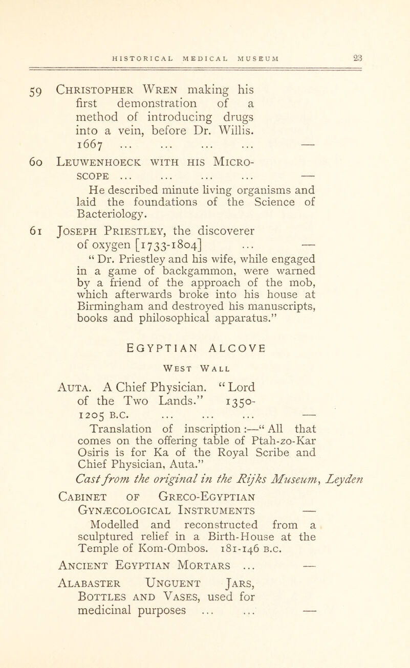 59 Christopher Wren making his first demonstration of a method of introducing drugs into a vein, before Dr. Willis. 1667 ... ... ... ... — 60 Leuwenhoeck with his Micro- scope ... ... ... ... — He described minute living organisms and laid the foundations of the Science of Bacteriology. 61 Joseph Priestley, the discoverer of oxygen [1733-1804] ... — “ Dr. Priestley and his wife, while engaged in a game of backgammon, were warned by a friend of the approach of the mob, which afterwards broke into his house at Birmingham and destroyed his manuscripts, books and philosophical apparatus.” EGYPTIAN ALCOVE West Wall Auta. a Chief Physician. “ Lord of the Two Lands.” 1350- 1205 B.c. ... ... ... — Translation of inscription ;—“ All that comes on the offering table of Ptah-zo-Kar Osiris is for Ka of the Royal Scribe and Chief Physician, Auta.” Cast from the original m the Rijks Museum^ Leyden Cabinet of Greco-Egyptian Gynecological Instruments — Modelled and reconstructed from a sculptured relief in a Birth-House at the Temple of Kom-Ombos. 181-146 b.c. Ancient Egyptian Mortars ... —- Alabaster Unguent Jars, Bottles and Vases, used for medicinal purposes ... ... —