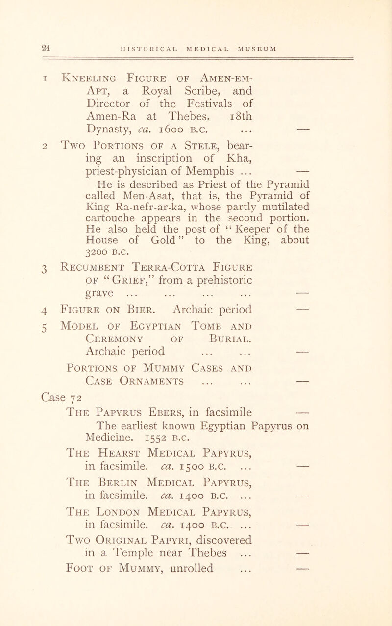 1 Kneeling Figure of Amen-em- Apt, a Royal Scribe, and Director of the Festivals of Amen-Ra at Thebes. i8th Dynasty, ca. 1600 B.c. ... — 2 Two Portions of a Stele, bear- ing an inscription of Kha, priest-physician of Memphis ... — He is described as Priest of the Pyramid called Men-Asat, that is, the Pyramid of King Ra-nefr-ar-ka, whose partl}^ mutilated cartouche appears in the second portion. He also held the post of “ Keeper of the House of Gold ” to the King, about 3200 B.c. 3 Recumbent Terra-Cotta Figure OF “ Grief,” from a prehistoric grave ... ... ... ... — 4 Figure on Bier. Archaic period — 5 Model of Egyptian Tomb and Ceremony of Burial. Archaic period ... ... — Portions of Mummy Cases and Case Ornaments ... ... — Case 72 The Papyrus Ebers, in facsimile — The earliest known Egyptian Papyrus on Medicine. 1552 b.c. The Hearst Medical Papyrus, in facsimile, ca. 1500 b.c. ... — The Berlin Medical Papyrus, in facsimile, ca. 1400 b.c. ... — The London Medical Papyrus, in facsimile, ca. 1400 b.c. ... — Two Original Papyri, discovered in a Temple near Thebes ... — Foot of Mummy, unrolled ... —