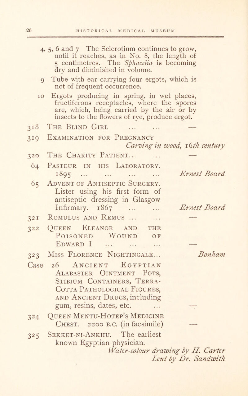 4, 5, 6 and 7 The Sclerotium continues to grow, until it reaches, as in No. 8, the length of 5 centimetres. The Sphacelia is becoming dry and diminished in volume. 9 Tube with ear carrying four ergots, which is not of frequent occurrence. 10 Ergots producing in spring, in wet places, fructiferous receptacles, where the spores are, which, being carried by the air or by insects to the flowers of rye, produce ergot. 318 The Blind Girl ... ... — 319 Examination for Pregnancy Carving m 7Wod, 16 th century 320 The Charity Patient... 64 Pasteur in his Laboratory. 1895 65 Advent of Antiseptic Surgery. Lister using his first form of antiseptic dressing in Glasgow Infirmary. 1867 321 Romulus and Remus ... 322 Queen Eleanor and the Poisoned Wound of Edward I 323 Miss Florence Nightingale... Case 26 Ancient Egyptian Alabaster Ointment Pot.s, Stibium Containers, Terra- Cotta Pathological Figures, AND Ancient Drugs, including gum, resins, dates, etc. 324 Queen Mentu-Hotep’s Medicine Chest. 2200 b.c. (in facsimile) 325 Sekket-ni-Ankhu. The earliest known Egyptian physician. Water-colour drawing by H. Carter Le?it by Dr, Sandwith Er?iest Board Er7iest Board Bonham