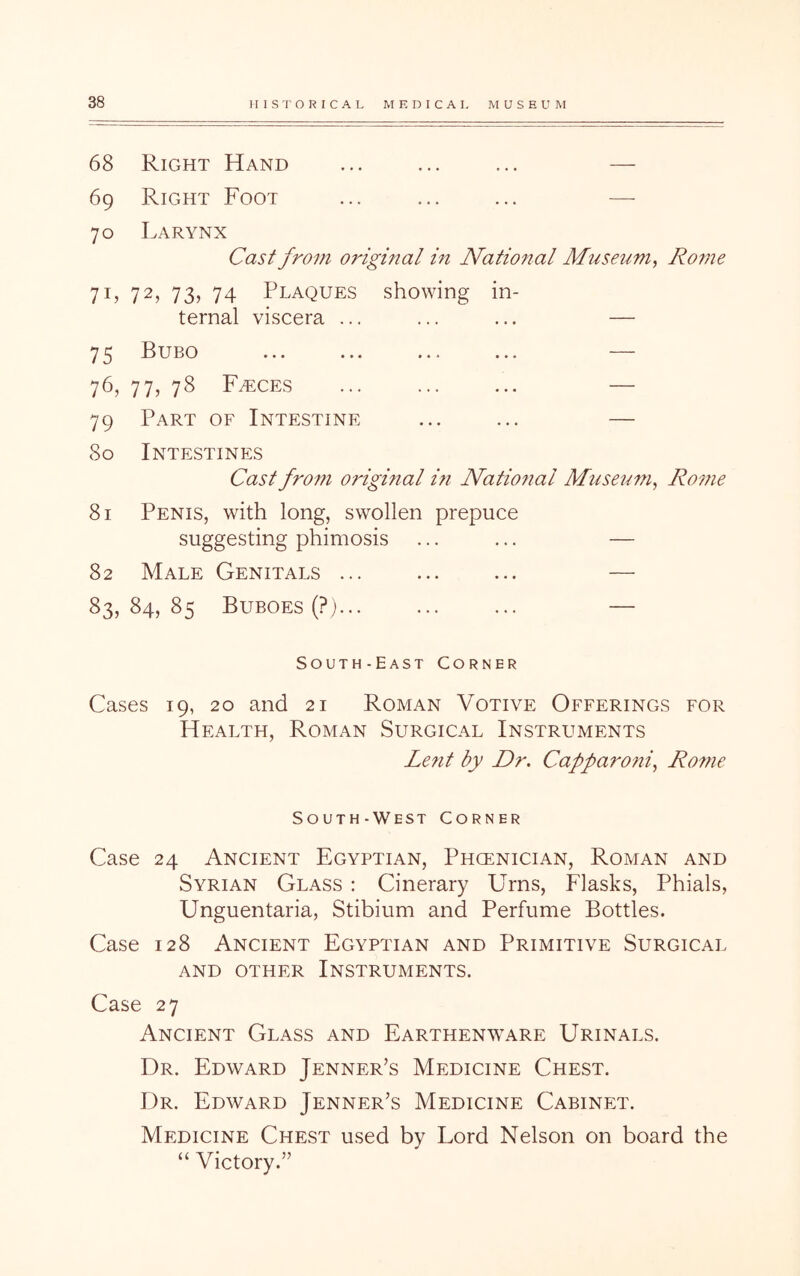 68 Right Hand ... ... ... — 69 Right Foot ... ... ... —• 70 Larynx Cast from original in National M7iS€um, Ro7ne 71, 72, 73, 74 Plaques showing in- ternal viscera ... ... ... — 75 Bubo ... ... ... ... — 76, 77, 78 F/eces ... ... ... — 79 Part of Intestine ... ... — 80 Intestines Cast from 07'iginal in National Museum^ Ro^ne 81 Penis, with long, swollen prepuce suggesting phimosis ... ... — 82 Male Genitals ... ... ... — 83,84,85 Buboes (?) ... — South-East Corner Cases 19, 20 and 21 Roman Votive Offerings for Health, Roman Surgical Instruments Le?it by Dr, Cafparoni,^ Rome South-West Corner Case 24 Ancient Egyptian, Phcenician, Roman and Syrian Glass : Cinerary Urns, Flasks, Phials, Unguentaria, Stibium and Perfume Bottles. Case 128 Ancient Egyptian and Primitive Surgical AND OTHER INSTRUMENTS. Case 27 Ancient Glass and Earthenware Urinals. Dr. Edward Jenner’s Medicine Chest. Dr. Edward Jenner’s Medicine Cabinet. Medicine Chest used by Lord Nelson on board the “ Victory.”