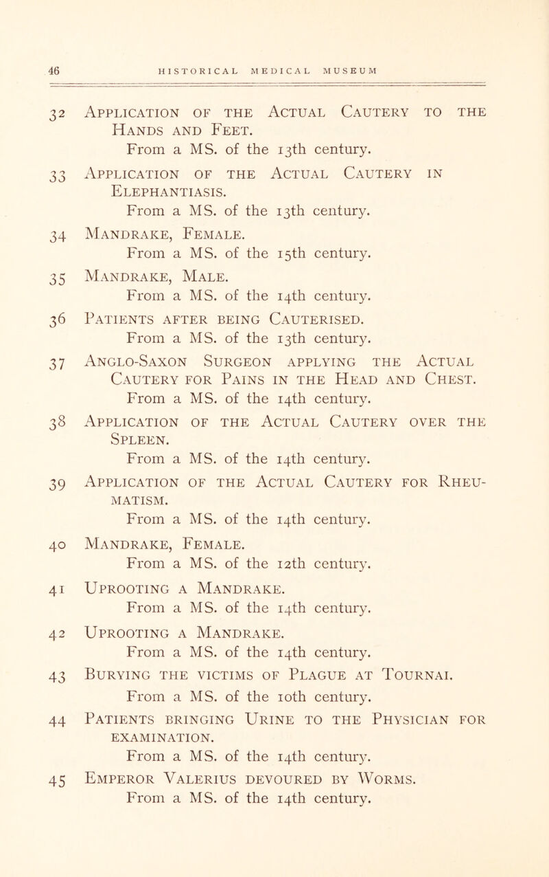 32 Application of the Actual Cautery to the Hands and Feet. From a MS. of the 13th century. 33 Application of the Actual Cautery in Elephantiasis. From a MS. of the 13th century. 34 Mandrake, Female. From a MS. of the 15th century. 35 Mandrake, Male. From a MS. of the 14th century. 36 Patients after being Cauterised. From a MS. of the 13th century. 37 Anglo-Saxon Surgeon applying the Actual Cautery for Pains in the Head and Chest. From a MS. of the 14th century. 38 Application of the Actual Cautery over the Spleen. From a MS. of the 14th century. 39 Application of the Actual Cautery for Rheu- matism. From a MS. of the 14th century. 40 Mandrake, Female. From a MS. of the 12th century. 41 Uprooting a Mandrake. From a MS. of the 14th century. 42 Uprooting a Mandrake. From a MS. of the 14th century. 43 Burying the victims of Plague at Tournai. From a MS. of the loth century. 44 Patients bringing Urine to the Physician for EXAMINATION. From a MS. of the 14th century. 45 Emperor Valerius devoured by Worms.