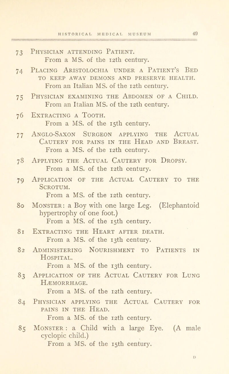 73 74 75 76 77 78 79 8o 8i 82 83 84 85 HISTORICAL MEDICAL MUSEUM 49 Physician attending Patient. From a MS. of the 12th century. Placing Aristolochia under a Patient’s Bed TO KEEP AWAY DEMONS AND PRESERVE HEALTH. From an Italian MS. of the 12th century. Physician examining the Abdomen of a Child. From an Italian MS. of the 12th century. Extracting a Tooth. From a MS. of the 15th century. Anglo-Saxon Surgeon applying the Actual Cautery for pains in the Head and Breast. From a MS. of the 12th century. Applying the Actual Cautery for Dropsy. From a MS. of the 12th century. Application of the Actual Cautery to the Scrotum. From a MS. of the 12th century. Monster: a Boy with one large Leg. (Elephantoid hypertrophy of one foot.) From a MS. of the 15th century. Extracting the Heart after death. From a MS. of the 13th century. Administering Nourishment to Patients in Hospital. From a MS. of the 13th century. Application of the Actual Cautery for Lung Hemorrhage. From a MS. of the 12th century. Physician applying the Actual Cautery for PAINS IN THE Head. From a MS. of the 12th century. Monster : a Child with a large Eye. (A male cyclopic child.) From a MS. of the 15th century. D