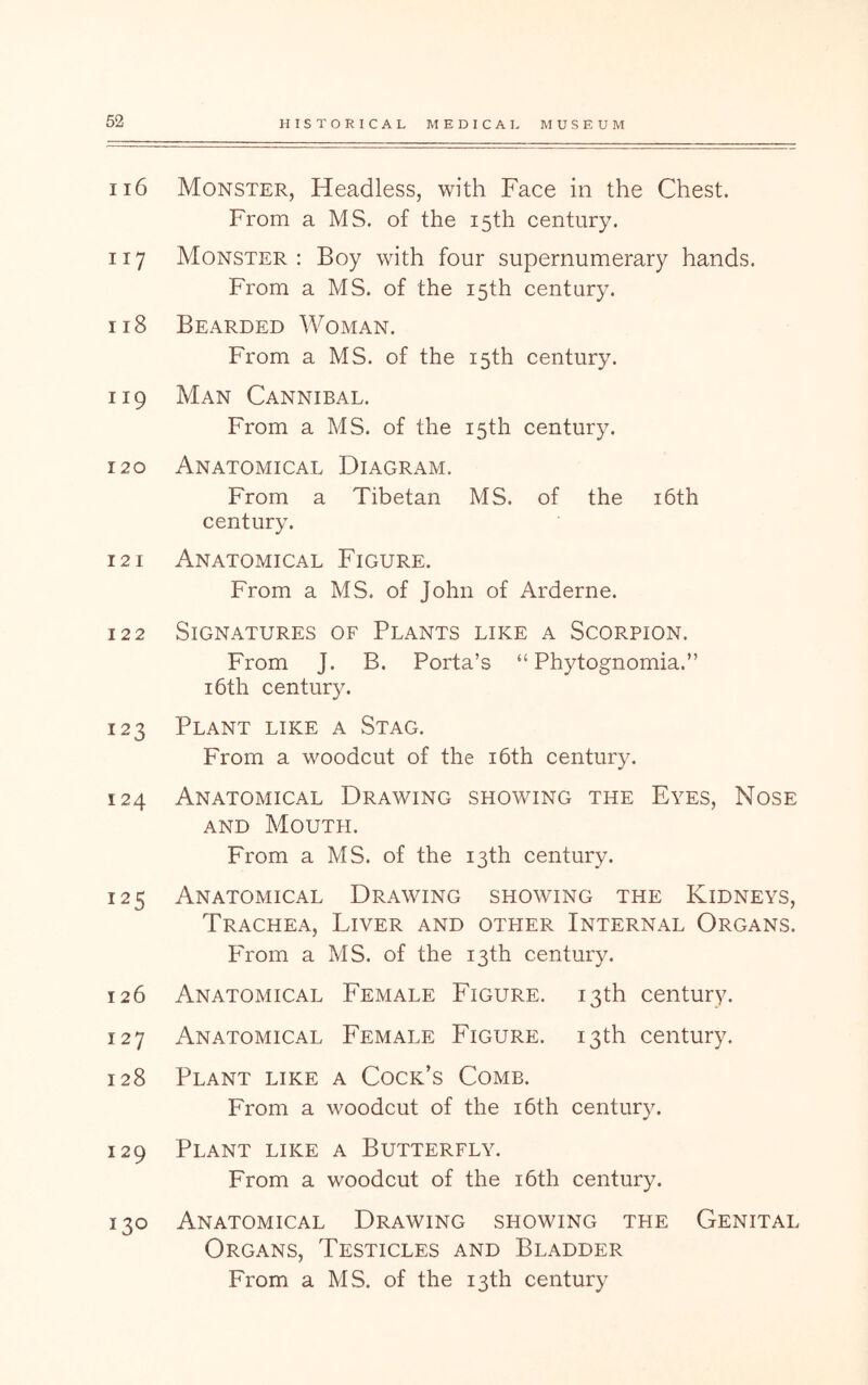 116 Monster, Headless, with Face in the Chest. From a MS. of the 15th century. 117 Monster: Boy with four supernumerary hands. From a MS. of the 15th century. 118 Bearded Woman. From a MS. of the 15th century. 119 Man Cannibal. From a MS. of the 15th century. 120 Anatomical Diagram. From a Tibetan MS. of the i6th century. 121 Anatomical Figure. From a MS. of John of Arderne. 122 Signatures of Plants like a Scorpion. From J. B. Porta’s “ Phytognomia.” 16th century. 123 Plant like a Stag. From a woodcut of the i6th century. 124 Anatomical Drawing showing the Eyes, Nose AND Mouth. From a MS. of the 13th century. 125 Anatomical Drawing showing the Kidneys, Trachea, Liver and other Internal Organs. From a MS. of the 13th century. 126 Anatomical Female Figure. 13th century. 127 Anatomical Female Figure. 13th century. 128 Plant like a Cock’s Comb. From a woodcut of the i6th century. 129 Plant like a Butterfly. From a woodcut of the i6th century. 130 Anatomical Drawing showing the Genital Organs, Testicles and Bladder
