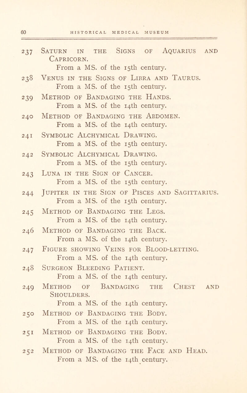 237 Saturn in the Signs of Aquarius and Capricorn. From a MS. of the 15th century. 238 Venus in the Signs of Libra and Taurus. From a MS. of the 15th century. 239 Method of Bandaging the Hands. From a MS. of the 14th century. 240 Method of Bandaging the Abdomen. From a MS. of the 14th century. 241 Symbolic Alchymical Drawing. From a MS. of the 15th century. 242 Symbolic Alchymical Drawing. From a MS. of the 15th century. 243 Luna in the Sign of Cancer. From a MS. of the 15th century. 244 Jupiter in the Sign of Pisces and Sagittarius. From a MS. of the 15th century. 245 Method of Bandaging the Legs. From a MS. of the 14th century. 246 Method of Bandaging the Back. From a MS. of the 14th century. 247 Figure showing Veins for Blood-letting. From a MS. of the 14th century. 248 Surgeon Bleeding Patient. From a MS. of the 14th century. 249 Method of Bandaging the Chest and Shoulders. From a MS. of the 14th century. 250 Method of Bandaging the Body. From a MS. of the 14th century. 251 Method of Bandaging the Body. From a MS. of the 14th century. 252 Method of Bandaging the Face and Head.