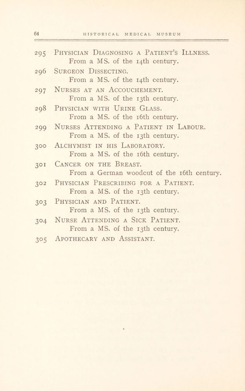295 Physician Diagnosing a Patient’s Illness. From a MS. of the 14th century. 296 Surgeon Dissecting. From a MS. of the 14th century. 297 Nurses at an Accouchement. From a MS. of the 13th century. 298 Physician with Urine Glass. From a MS. of the i6th century. 299 Nurses Attending a Patient in Labour. From a MS. of the 13th century. 300 Alchymist in his Laboratory. From a MS. of the i6th century. 301 Cancer on the Breast. From a German woodcut of the i6th century. 302 Physician Prescribing for a Patient. From a MS. of the 13th century. 303 Physician and Patient. From a MS. of the 13th century. 304 Nurse Attending a Sick Patient. From a MS. of the 13th century. 305 Apothecary and Assistant.