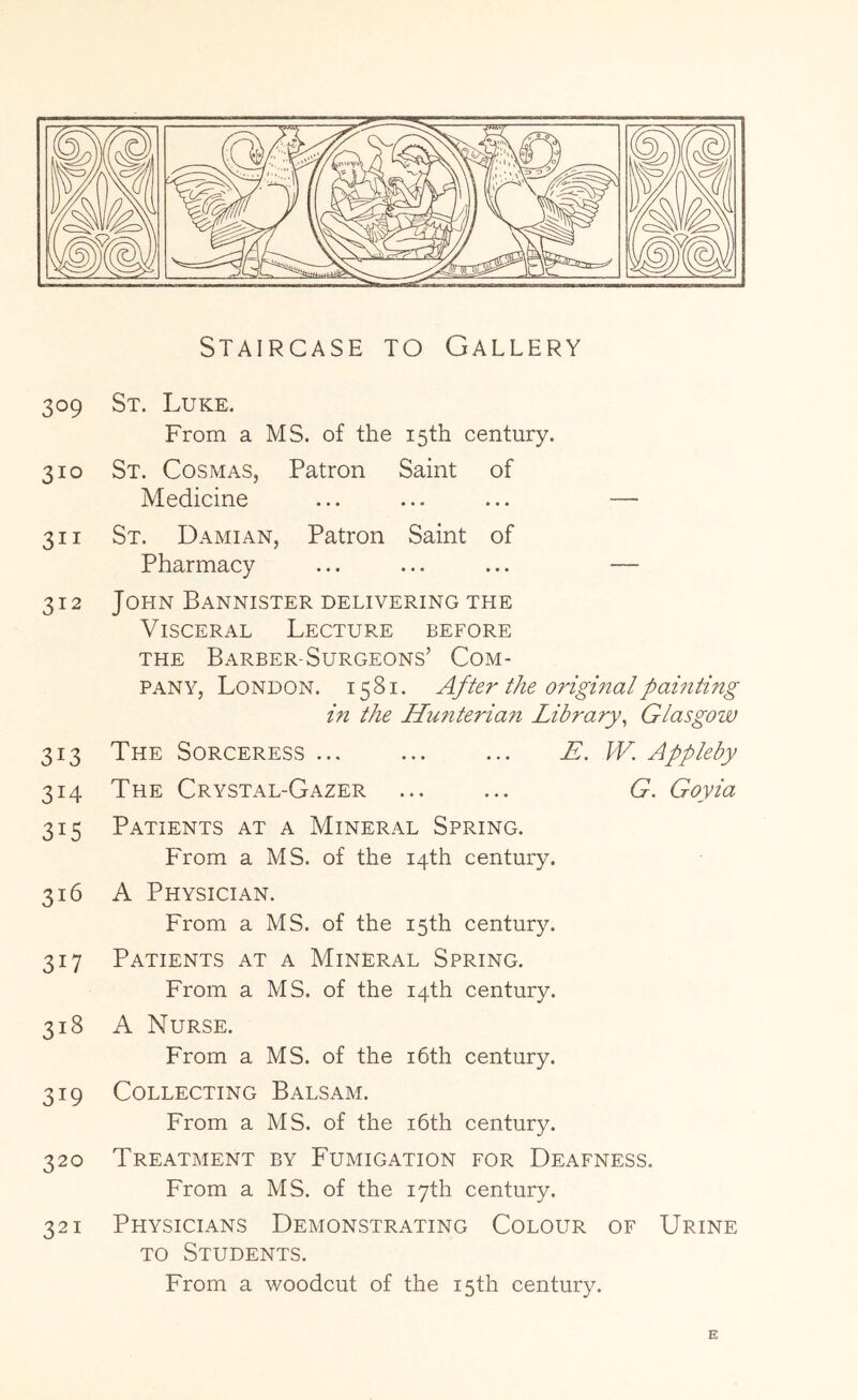 Staircase to Gallery 309 St. Luke. From a MS. of the 15th century. 310 St. Cosmas, Patron Saint of Medicine ... ... ... — 311 St. Damian, Patron Saint of Pharmacy ... ... ... — 312 John Bannister delivering the Visceral Lecture before the Barber-Surgeons’ Com- pany, London. 1581. After the original painting in the Hunterian Library^ Glasgozv 313 The Sorceress ... ... ... E. W. Appleby 314 The Crystal-Gazer ... ... G, Goyia 315 Patients at a Mineral Spring. From a MS. of the 14th century. 316 A Physician. From a MS. of the 15th century. 317 Patients at a Mineral Spring. From a MS. of the 14th century. 318 A Nurse. From a MS. of the i6th century. 319 Collecting Balsam. From a MS. of the i6th century. 320 Treatment by Fumigation for Deafness. From a MS. of the 17th century. 321 Physicians Demonstrating Colour of Urine TO Students.