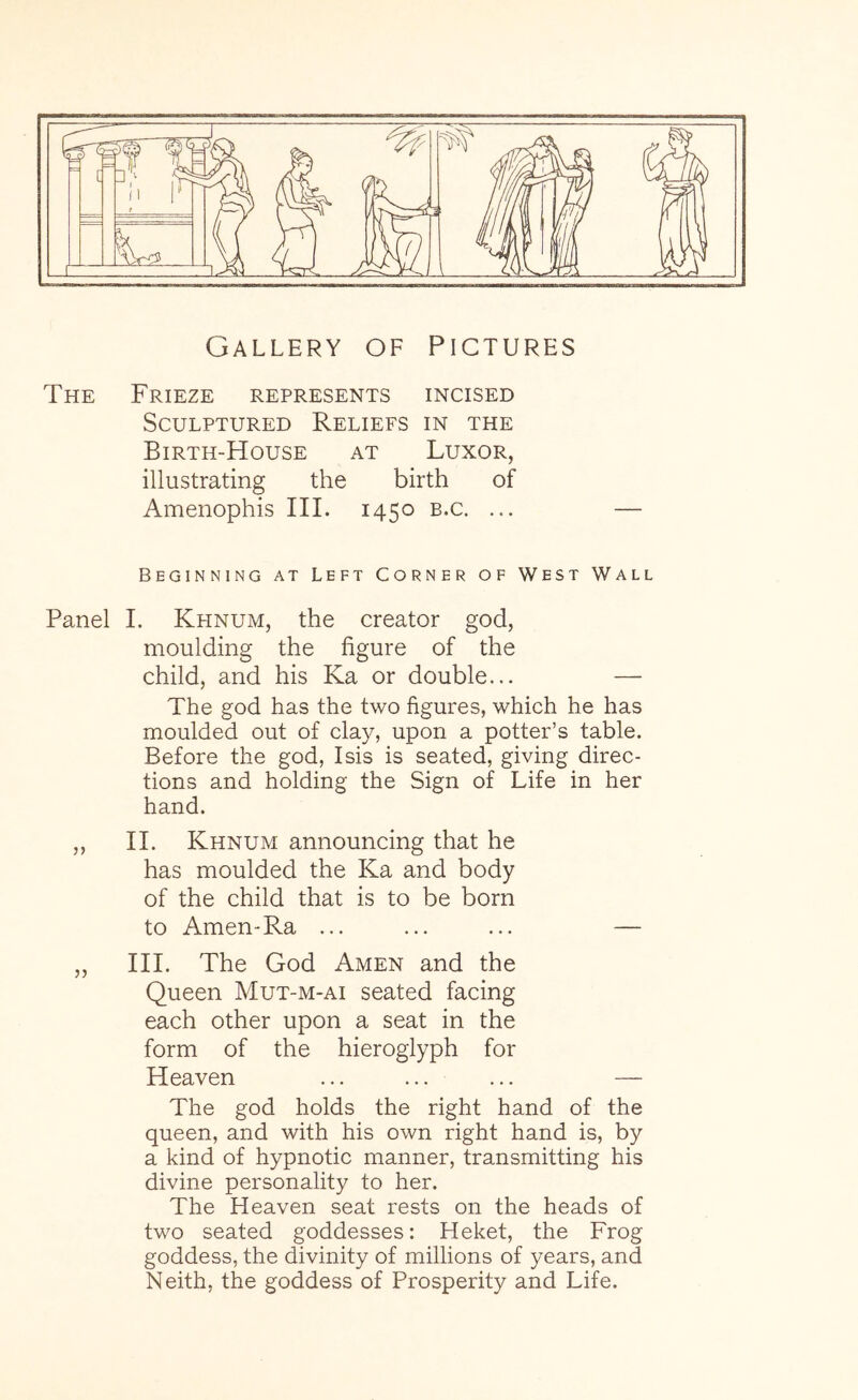 Gallery of Pictures The Frieze represents incised Sculptured Reliefs in the Birth-House at Luxor, illustrating the birth of Amenophis III. 1450 b.c. ... Beginning at Left Corner of West Wall Panel I. Khnum, the creator god, moulding the figure of the child, and his Ka or double... — The god has the two figures, which he has moulded out of clay, upon a potter’s table. Before the god, Isis is seated, giving direc- tions and holding the Sign of Life in her hand. ,, 11. Khnum announcing that he has moulded the Ka and body of the child that is to be born to Amen-Ra ... ... ... — „ III. The God Amen and the Queen Mut-m-ai seated facing each other upon a seat in the form of the hieroglyph for Heaven ... ... ... — The god holds the right hand of the queen, and with his own right hand is, by a kind of hypnotic manner, transmitting his divine personality to her. The Heaven seat rests on the heads of two seated goddesses: Heket, the Frog goddess, the divinity of millions of years, and Neith, the goddess of Prosperity and Life.