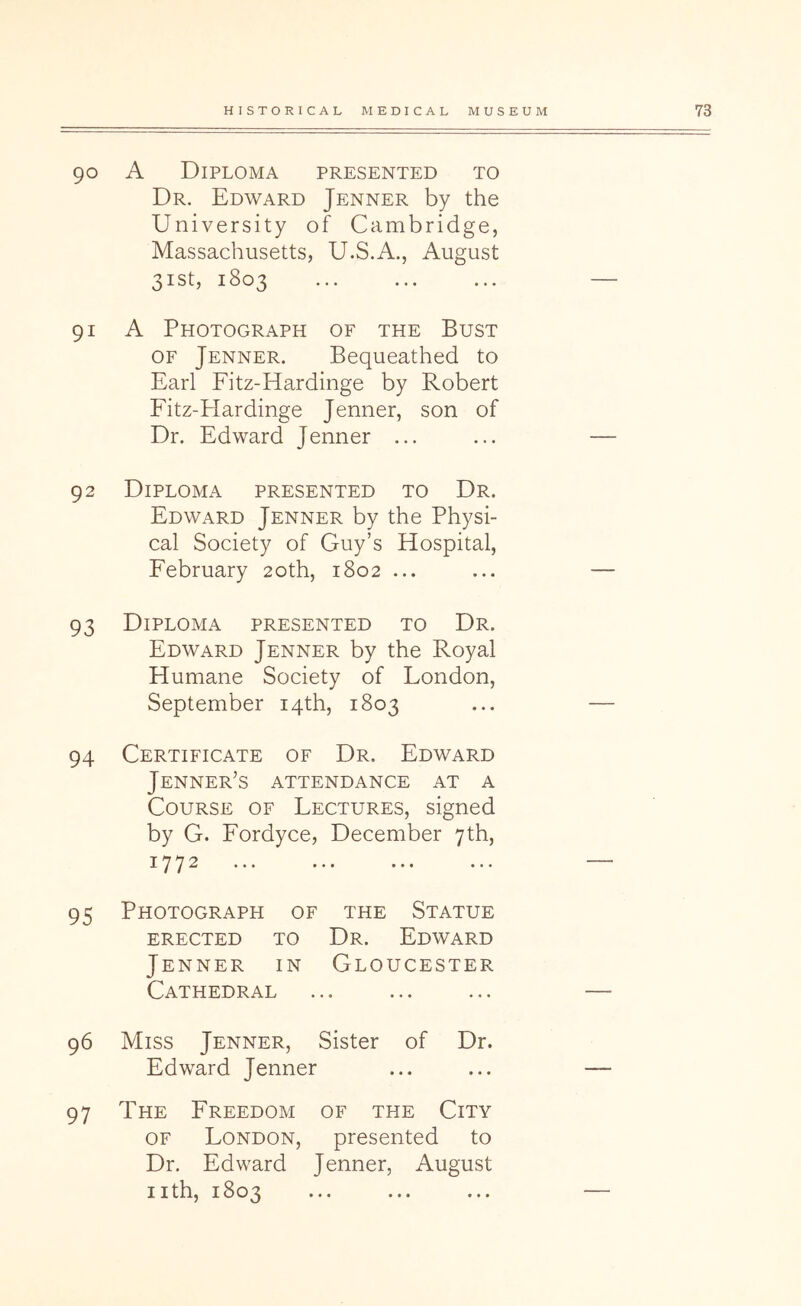 90 A Diploma presented to Dr. Edward Jenner by the University of Cambridge, Massachusetts, U.S.A., August 31st, 1803 91 A Photograph of the Bust OF Jenner. Bequeathed to Earl Fitz-Hardinge by Robert Fitz-Hardinge Jenner, son of Dr. Edward Jenner ... 92 Diploma presented to Dr. Edward Jenner by the Physi- cal Society of Guy’s Hospital, February 20th, 1802 ... 93 Diploma presented to Dr. Edward Jenner by the Royal Humane Society of London, September 14th, 1803 94 Certificate of Dr. Edward Jenner’s attendance at a Course of Lectures, signed by G. Fordyce, December 7th, 177^ ••• ••• ••• ••• 95 Photograph of the Statue ERECTED TO Dr. EdWARD Jenner in Gloucester Cathedral 96 Miss Jenner, Sister of Dr. Edward Jenner 97 The Freedom of the City OF London, presented to Dr. Edward Jenner, August nth, 1803 • • •