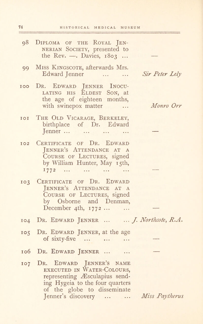 98 99 100 101 102 103 104 105 106 107 Diploma of the Royal Jen- NERiAN Society, presented to the Rev. —. Davies, 1803 ... Miss Kingscote, afterwards Mrs. Edward Jenner Dr. Edward Jenner Inocu- lating HIS Eldest Son, at the age of eighteen months, with swinepox matter The Old Vicarage, Berkeley, birthplace of Dr. Edward Jenner ... Certificate of Dr. Edward Jenner’s Attendance at a Course of Lectures, signed by William Hunter, May T5th, 1772 ••• ••• ••• ••• Certificate of Dr. Edward Jenner’s Attendance at a Course of Lectures, signed by Osborne and Denman, December 4th, 1772 ... Dr. Edward Jenner ... Dr. Edward Jenner, at the age of sixty-five Dr. Edward Jenner ... Dr. Edward Jenner’s name EXECUTED IN WaTER-CoLOURS, representing ^sculapius send- ing Hygeia to the four quarters of the globe to disseminate Jenner’s discovery Sir Peter Lely Monro Orr J, Northcote^ R.A. Miss Pay thems