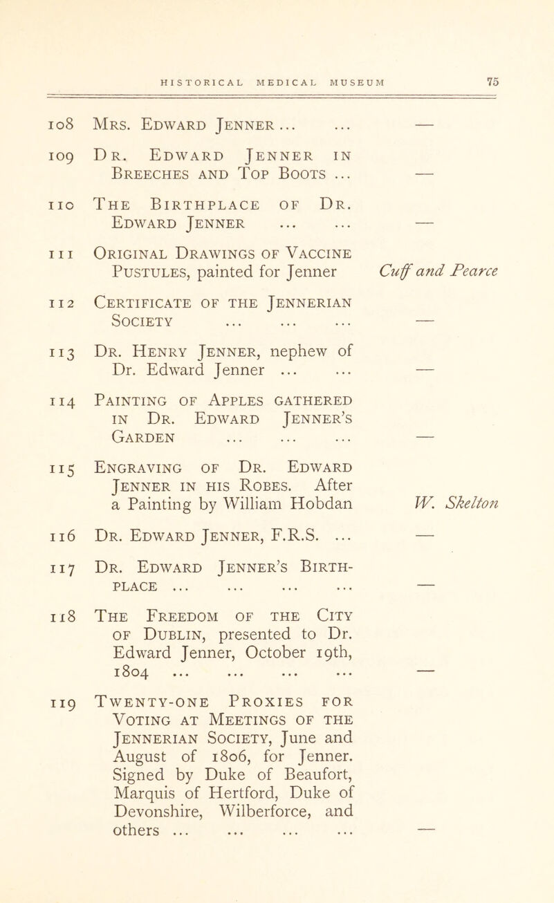 108 Mrs. Edward Jenner... 109 Dr. Edward Jenner in Breeches and Top Boots ... no The Birthplace of Dr. Edward Jenner 111 Original Drawings of Vaccine Pustules, painted for Jenner 112 Certificate of the Jennerian Society 113 Dr. Henry Jenner, nephew of Dr. Edward Jenner ... 114 Painting of Apples gathered IN Dr. Edward Jenner’s Garden 115 Engraving of Dr. Edward Jenner in his Robes. After a Painting by William Hobdan 116 Dr. Edward Jenner, F.R.S. ... 117 Dr. Edward Jenner’s Birth- place ... 118 The Freedom of the City OF Dublin, presented to Dr. Edward Jenner, October 19th, 18oz|. ... ... ... ... 119 Twenty-one Proxies for Voting at Meetings of the Jennerian Society, June and August of 1806, for Jenner. Signed by Duke of Beaufort, Marquis of Hertford, Duke of Devonshire, Wilberforce, and others ... Cuf and Pearce W. Skelton