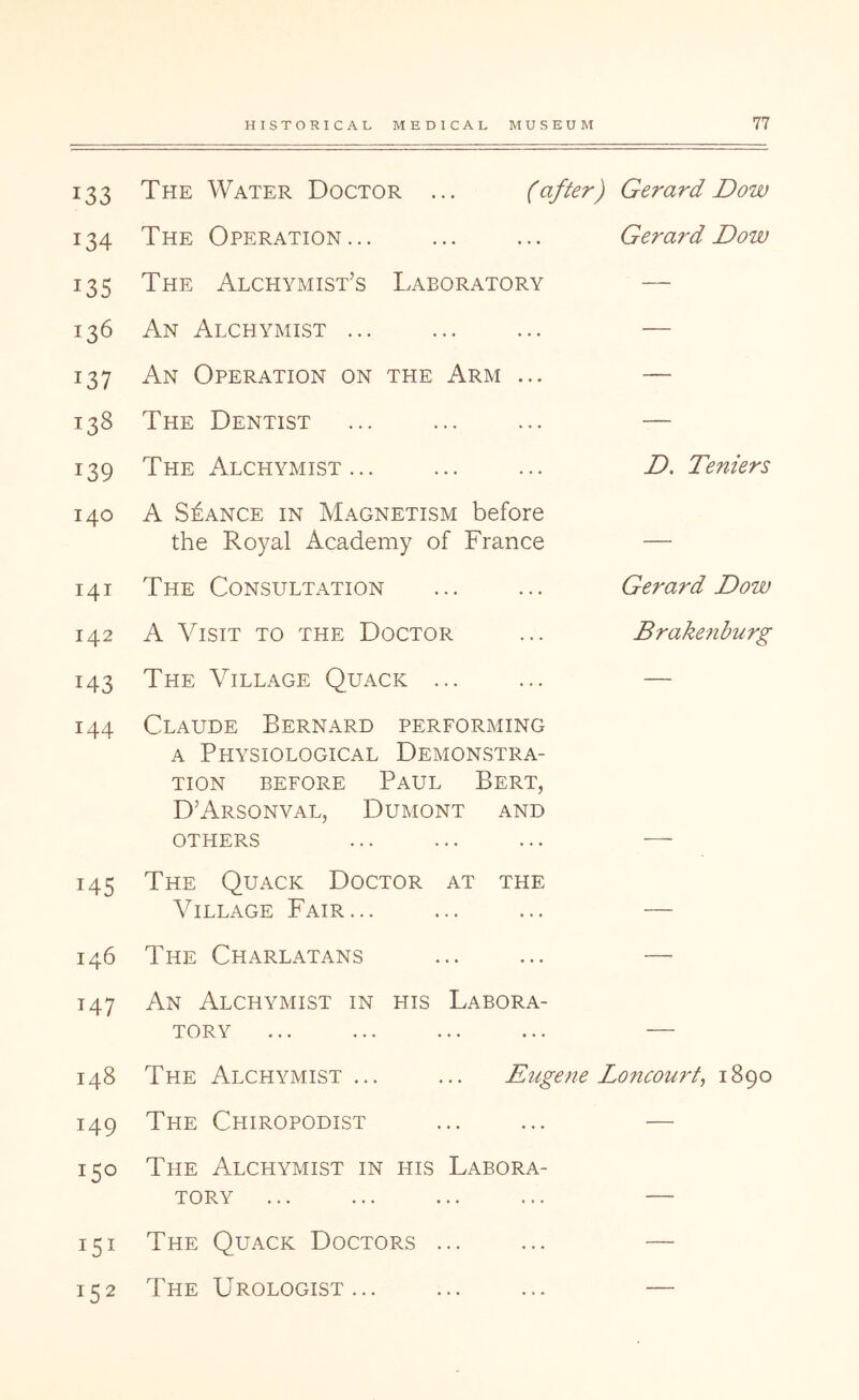 133 The Water Doctor ... (after) Gerard Dow 134 The Operation... Gerard Dow 135 The Alchymist’s Laboratory — 136 An Alchymist ... — 137 An Operation on the Arm ... — 138 The Dentist — 139 The Alchymist... D. Teniers 140 A STANCE IN Magnetism before the Royal Academy of France — I4I The Consultation Gerard Dow 142 A Visit to the Doctor Brake7iburg 143 The Village Quack ... — 144 Claude Bernard performing A Physiological Demonstra- tion before Paul Bert, D’Arsonval, Dumont and OTHERS — 145 The Quack Doctor at the Village Fair... — 146 The Charlatans — 147 An Alchymist in his Labora- tory — 148 The Alchymist ... ... Eugene Loncouid, 1890 149 The Chiropodist — 0 LO M The Alchymist in his Labora- tory — 151 152 The Quack Doctors The Urologist...