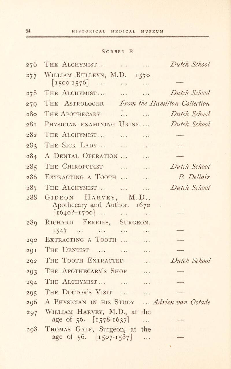 Screen B 276 The Alchymist... Dutch School 277 William Bulleyn, M.D. 1570 [1500-1576] — 278 The Alchymist... Dutch School 279 The Astrologer From the Hamittoji Collection 280 The Apothecary Dutch School 281 Physician examining Urine ... Dutch School 282 The Alchymist... — 283 The Sick Lady... — 284 A Dental Operation ... — LO 00 <N The Chiropodist Dutch School 286 Extracting a Tooth ... P. Dellair 287 The Alchymist... Dutch School 288 Gideon Harvey, M.D., Apothecary and Author. 1670 [1640?-i700] ... — 289 Richard Ferries, Surgeon. 1547 — 290 Extracting a Tooth ... — 291 The Dentist — 292 The Tooth Extracted Dutch School 293 The Apothecary’s Shop — 294 The Alchymist... — 295 The Doctor’s Visit — 296 A Physician in his Study Adrien va7i Ostade 297 William Harvey, M.D., at the age of 56. [1578-1637] — 298 Thomas Gale, Surgeon, at the age of 56. [1507-1587] —