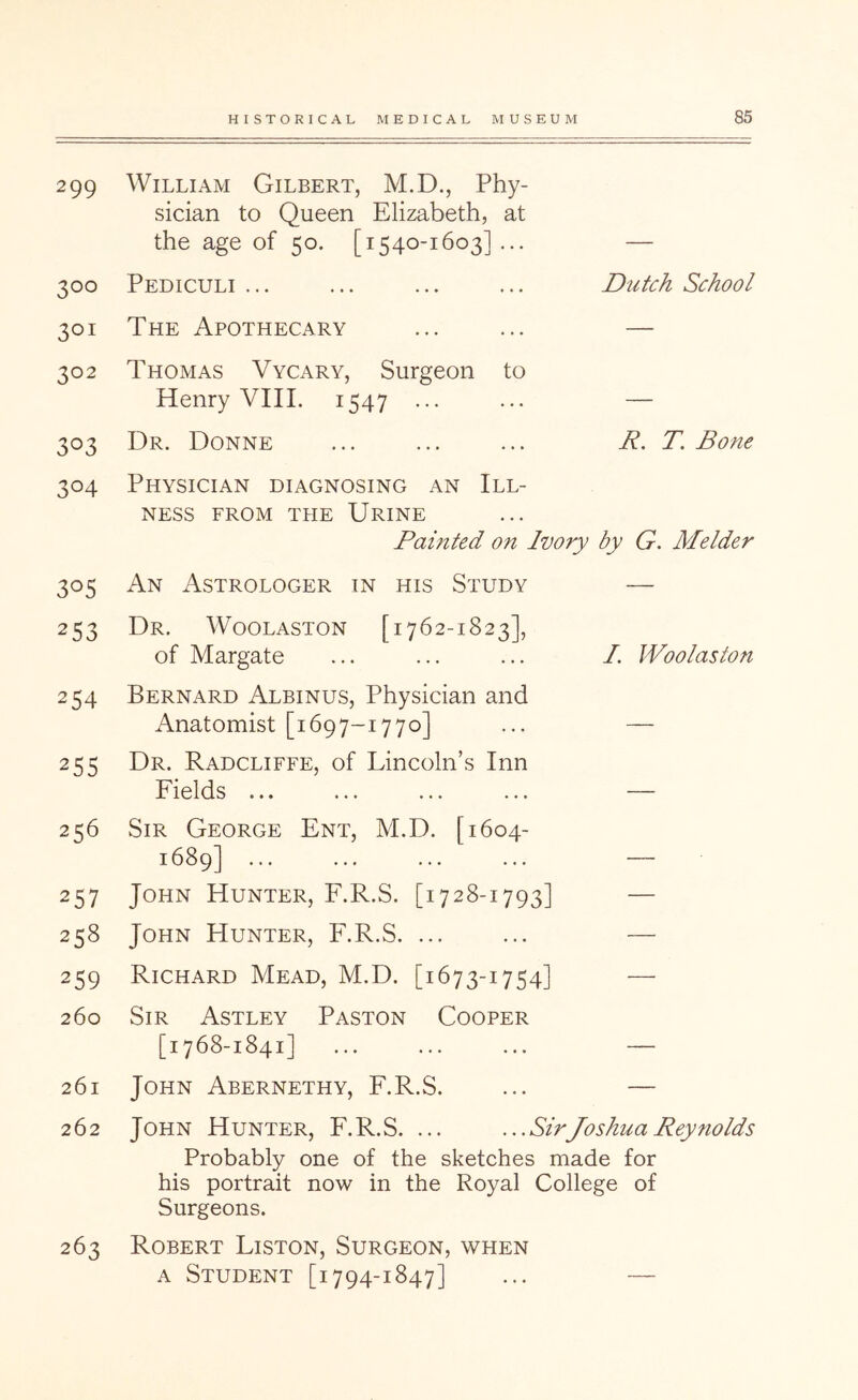 299 William Gilbert, M.D., Phy- sician to Queen Elizabeth, at the age of 50. [1540-1603] ... 300 Pediculi ... Dutch School 301 The Apothecary — 302 Thomas Vycary, Surgeon to Henry VIIL 1547 • •• — 303 Dr. Donne R. T. Bone 304 Physician diagnosing an Ill- ness FROM THE Urine Painted on Ivory by G. Melder 305 An Astrologer in his Study — 253 Dr. Woolaston [1762-1823], of Margate I. Woolaston 254 Bernard Albinus, Physician and Anatomist [1697-1770] — 255 Dr. Radcliffe, of Lincoln’s Inn Fields ... 256 257 Sir George Ent, M.D. [1604- 1689] ... John Hunter, F.R.S. [1728-1793] — 258 John Hunter, F.R.S. ... — 259 Richard Mead, M.D. [1673-1754] — 260 Sir Astley Paston Cooper [1768-1841] — 261 John Abernethy, F.R.S. — 262 John Hunter, F.R.S. ... ...SirJoshua Reynolds Probably one of the sketches made for his portrait now in the Royal College of Surgeons. 263 Robert Liston, Surgeon, when A Student [1794-1847] _