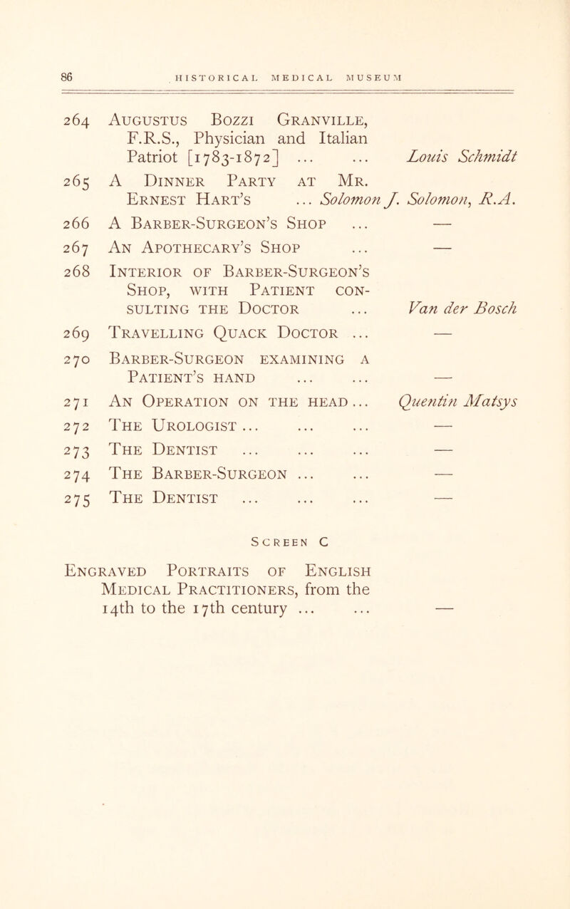 264 Augustus Bozzi Granville, F.R.S., Physician and Italian Patriot [1783-1872] ... Louis Schmidt 265 A Dinner Party at Mr. Ernest Hart’s ... So/omon J. Solomon^ R.A. 266 A Barber-Surgeon’s Shop — 267 An Apothecary’s Shop — 268 Interior of Barber-Surgeon’s Shop, with Patient con- sulting THE Doctor Van der Bosch 269 Travelling Quack Doctor ... — 270 Barber-Surgeon examining a Patient’s hand 271 An Operation on the head ... Qimitin Matsys 272 The Urologist... — 273 The Dentist — 274 The Barber-Surgeon ... — 275 The Dentist — Screen C Engraved Portraits of English Medical Practitioners, from the 14th to the 17th century ...
