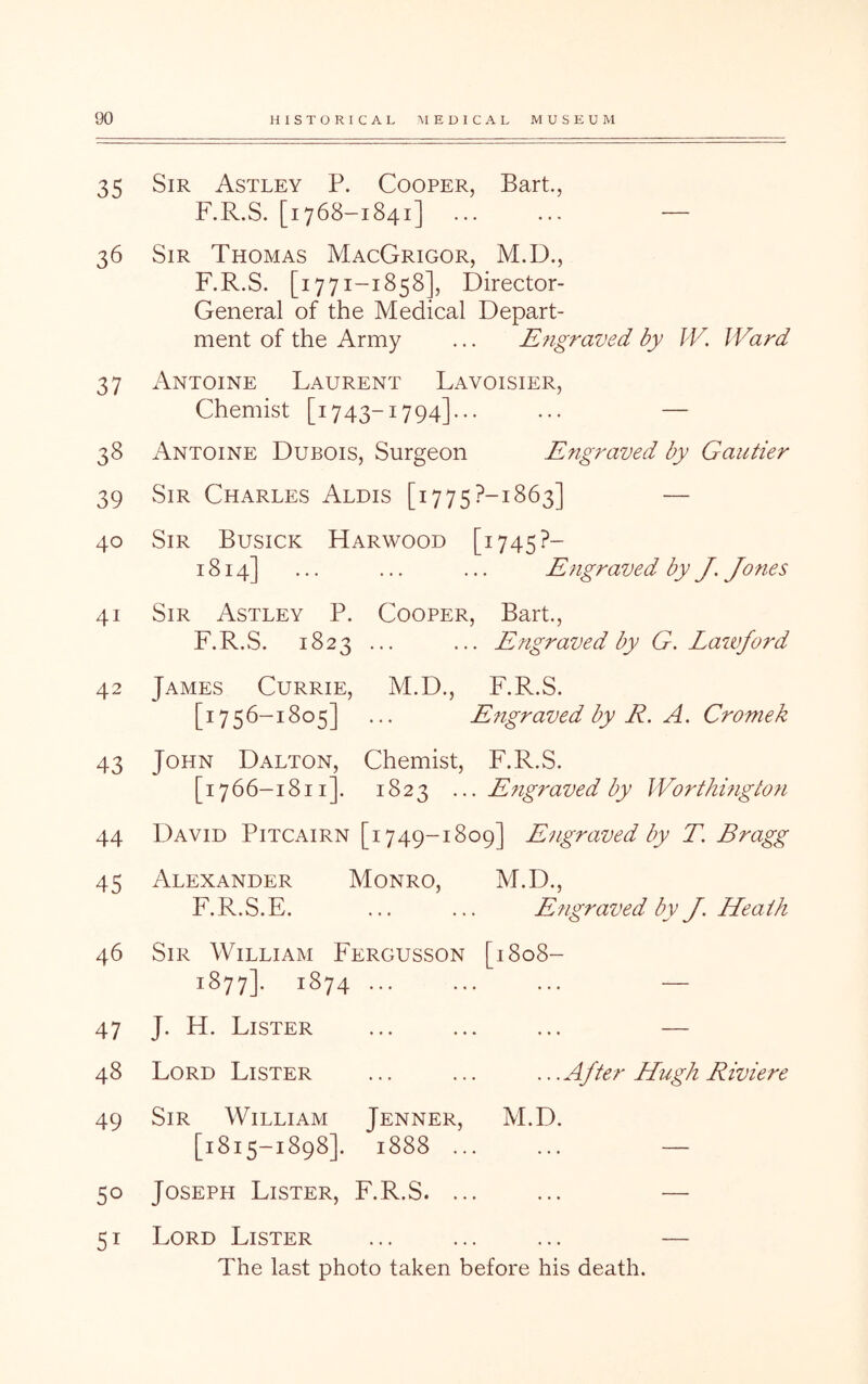 35 36 37 38 39 40 41 42 43 44 45 46 47 48 49 50 51 Sir Astley P. Cooper, Bart., F.R.S. [1768-1841] ... ... — Sir Thomas MacGrigor, M.D., F.R.S. [1771-1858], Director- General of the Medical Depart- ment of the Army ... Engraved by IV. Ward Antoine Laurent Lavoisier, Chemist [1743-1794]... ... — Antoine Dubois, Surgeon Engraved by Gautier Sir Charles Alois [1775?-!863] — Sir Busick Harwood [1745?- 1814] ... ... ... Engraved by J. Jones Sir Astley P. Cooper, Bart., F.R.S. 1823 ... ... Engraved by G. Lazvford James Currie, M.D., F.R.S. [1756-1805] ... Engraved by R. A. Cromek John Dalton, Chemist, F.R.S. [1766-1811]. 1823 ... Engraved by Worthingto?i David Pitcairn [1749-1809] Engraved by T. Bragg Alexander Monro, M.D., F.R.S.E. ... ... Engraved by J. Heath Sir William Fergusson [1808- 1877]. 1874 ... ... ... — J. H. Lister ... ... ... — Lord Lister ... ... ...After Hugh Riviere Sir William Jenner, M.D. [1815-1898]. 1888 ... ... — Joseph Lister, F.R.S. ... ... — Lord Lister ... ... ... — The last photo taken before his death.