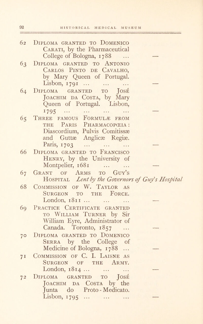 62 Diploma granted to Domenico Carati, by the Pharmaceutical College of Bologna, 1788 ... — 63 Diploma granted to Antonio Carlos Pinto de Cavalho, by Mary Queen of Portugal. Lisbon, 1791 ... ... ... — 64 Diploma granted to Jose Joachim da Costa, by Mary Queen of Portugal. Lisbon, 1795 — 65 Three famous Formula from THE Paris Pharmacopceia : Diascordium, Pulvis Comitissae and Gutt^ Anglicae Regiae. Paris, 1703 ... ... ... — 66 Diploma granted to Francisco Henry, by the University of Montpelier, 1681 ... ... — 67 Grant of Arms to Guy’s Hospital Lent by the Governors of Gufs Hospital 68 Commission of W. Taylor as Surgeon to the Force. London, 1811... ... ... — 69 Practice Certificate granted TO William Turner by Sir William Eyre, Administrator of Canada. Toronto, 1857 ... — 70 Diploma granted to Domenico Serra by the College of Medicine of Bologna, 1788 ... — 71 Commission of C. I. Laisne as Surgeon of the Army. London, 1814... ... ... — 72 Diploma granted to Jose Joachim da Costa by the Junta do Proto - Medicato. Lisbon, 1795 ... ... ... —