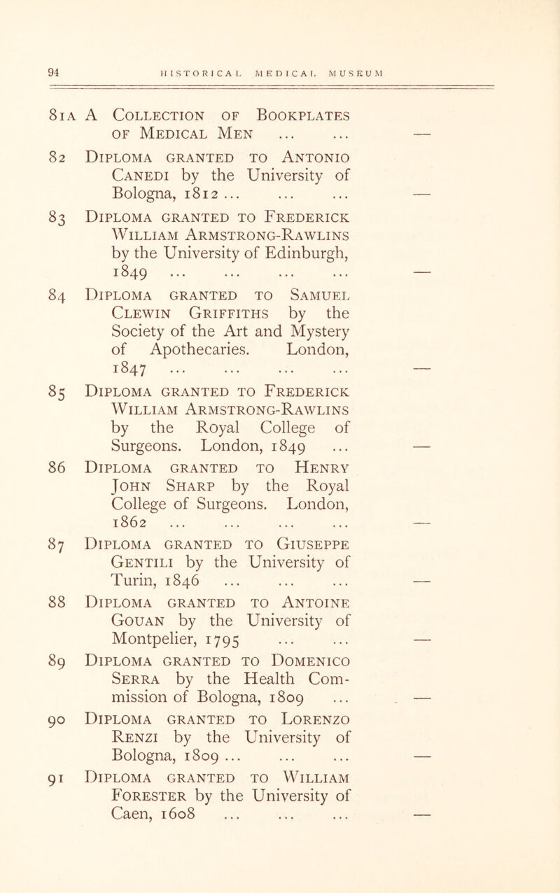 8ia A Collection of Bookplates OF Medical Men 82 Diploma granted to Antonio Canedi by the University of Bologna, 1812... 83 Diploma granted to Frederick William Armstrong-Rawlins by the University of Edinburgh, 1849 84 Diploma granted to Samuel Clewin Griffiths by the Society of the Art and Mystery of Apothecaries. London, 1847 85 Diploma granted to Frederick William Armstrong-Rawlins by the Royal College of Surgeons. London, 1849 86 Diploma granted to Henry John Sharp by the Royal College of Surgeons. London, 1862 87 Diploma granted to Giuseppe Gentili by the University of Turin, 1846 88 Diploma granted to Antoine Gouan by the University of Montpelier, 1795 89 Diploma granted to Domenico Serra by the Health Com- mission of Bologna, 1809 90 Diploma granted to Lorenzo Renzi by the University of Bologna, 1809 ... 91 Diploma granted to William Forester by the University of Caen, 1608