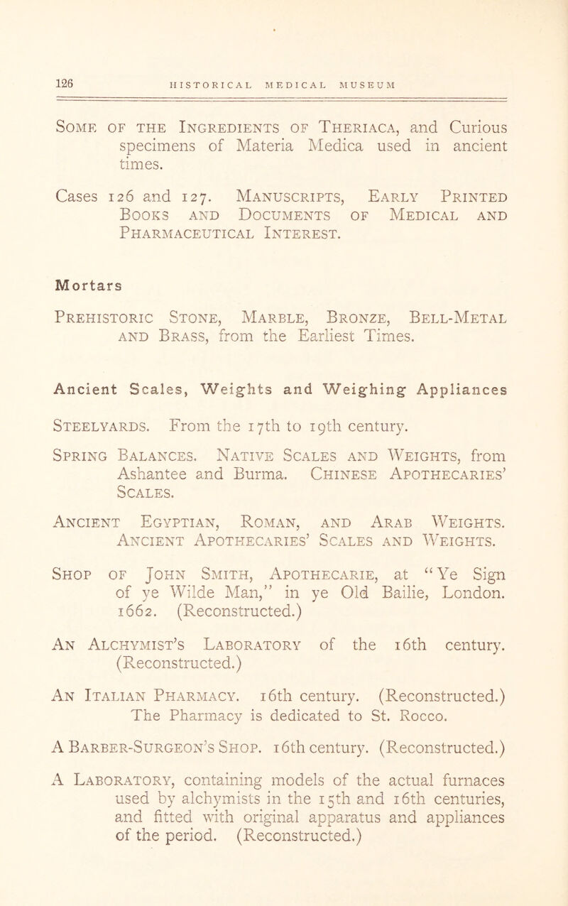 Some of the Ingredients of Theriaca, and Curious specimens of Materia Medica used in ancient times. Cases 126 and 127. Manuscripts, Early Printed Books and Documents of Medical and Pharmaceutical Interest. Mortars Prehistoric Stone, Marble, Bronze, Bell-Metal and Brass, from the Earliest Times. Ancient Scales, Weights and Weighing Appliances Steelyards. From the 17th to 19th century. Spring Balances. Native Scales and Weights, from Ashantee and Burma. Chinese Apothecaries’ Scales. Ancient Egyptian, Roman, and Arab Weights. Ancient Apotfiecaries’ Scales and Weights. Shop of John Smith, Apothecarie, at “Ye Sign of ye Wilde Man,” in ye Old Bailie, London. 1662. (Reconstructed.) An Alchymist’s Laboratory of the i6th century. (Reconstructed.) An Italian Pharmacy. i6th century. (Reconstructed.) The Pharmacy is dedicated to St. Rocco. A Barber-Surgeon’s Shop, i6th century. (Reconstructed.) Laboratory, containing models of the actual furnaces used by alchymists in the 15th and i6th centuries, and fitted with original apparatus and appliances of the period. (Reconstructed.)