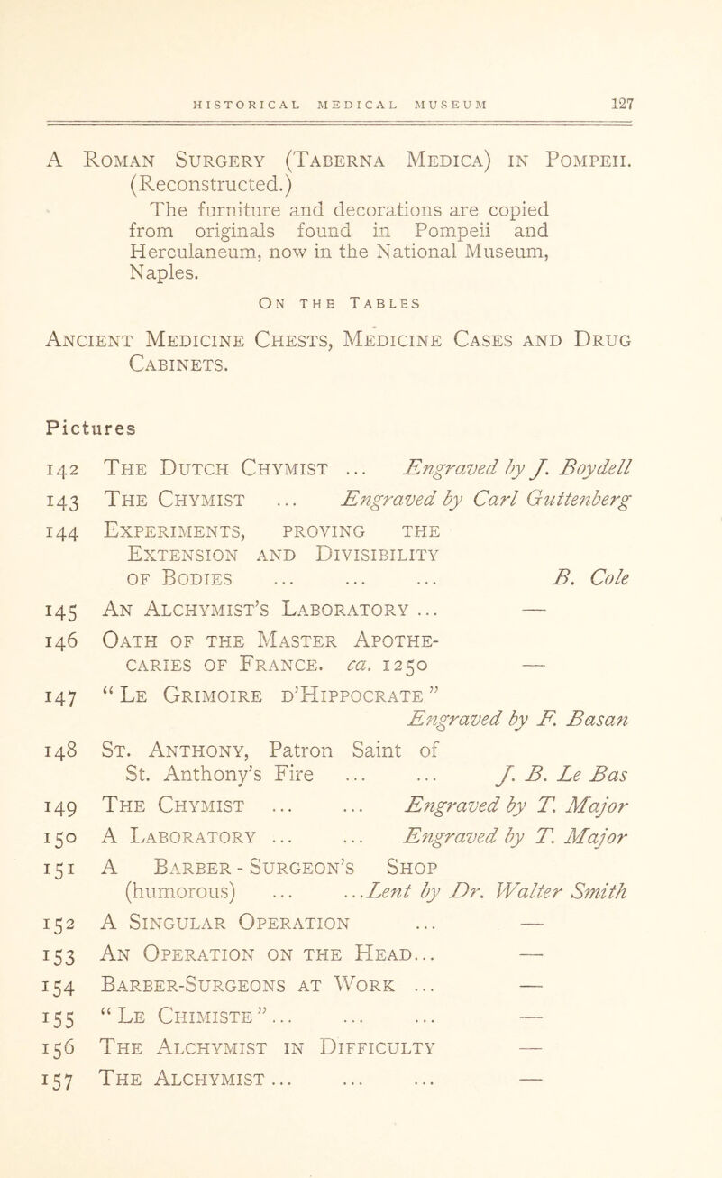 A Roman Surgery (Taberna Medica) in Pompeii. (Reconstructed.) The furniture and decorations are copied from originals found in Pompeii and Herculaneum, now in the National Museum, Naples. On the Tables Ancient Medicine Chests, Medicine Cases and Drug Cabinets. Pictures 142 The Dutch Chymist ... Engraved by J. Boydell 143 The Chymist ... Engraved by Carl Guttenberg 144 Experiments, proving the Extension and Divisibility OF Bodies ... ... ... B. Cole 145 An Alchymist’s Laboratory ... — 146 Oath of the Master Apothe- caries OF France, sra. 1250 — 147 “ Le Grimoire d’Hippocrate ” Engraved by E. Basan 148 St. Anthony, Patron Saint of St. Anthony’s Fire ... ... J. B, Le Bas 149 The Chymist ... ... Engraved by T, Major 150 A Laboratory ... ... E?igraved by T. Major 151 A Barber - Surgeon’s Shop (humorous) ... ...Lent by Dr. Walter Smith 152 A Singular Operation ... — 153 An Operation on the Head... — 154 Barber-Surgeons at Work ... — 155 “ Le Chimiste”... ... ... — 156 The Alchymist in Difficulty — 157 The Alchymist... ... ... —