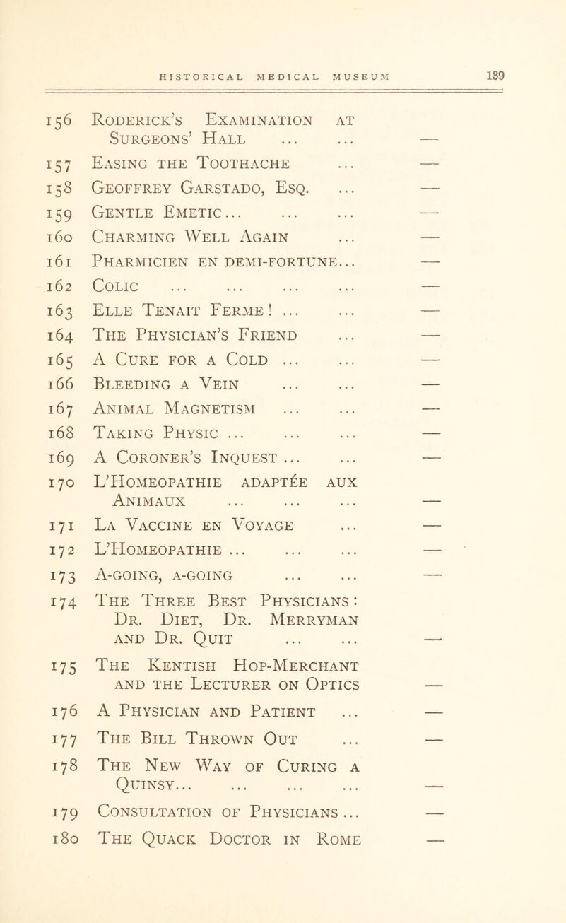 156 Roderick’s Examination at Surgeons’ Hall 157 Easing the Toothache 158 Geoffrey Garstado, Esq. 159 Gentle Emetic... 160 Charming Well Again 161 Pharmicien en demi-fortune... 162 Colic 163 Elle Tenait Ferme ! ... 164 The Physician’s Friend 165 A Cure for a Cold ... 166 Bleeding a Vein 167 Animal Magnetism 168 Taking Physic ... 169 A Coroner’s Inquest ... 170 L’Homeopathie adapt^e aux Animaux 171 La Vaccine en Voyage 172 L’Homeopathie ... 173 A-going, a-going 174 The Three Best Physicians: Dr. Diet, Dr. Merryman AND Dr. Quit 175 The Kentish Hop-Merchant AND THE Lecturer on Optics 176 A Physician and Patient 177 The Bill Thrown Out 178 The New Way of Curing a Quinsy 179 Consultation of Physicians... 180 The Quack Doctor in Rome