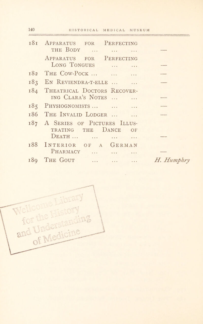 181 Apparatus for Perfecting THE Body Apparatus for Perfecting Long Tongues 182 The Cow-Pock ... 183 En Reviendra-t-elle ... 184 Theatrical Doctors Recover- ing Clara’s Notes ... 185 Physiognomists... 186 The Invalid Lodger ... 187 A Series of Pictures Illus- trating THE Dance of Death ... 188 Interior of a German Pharmacy 189 The Gout H, Humphry