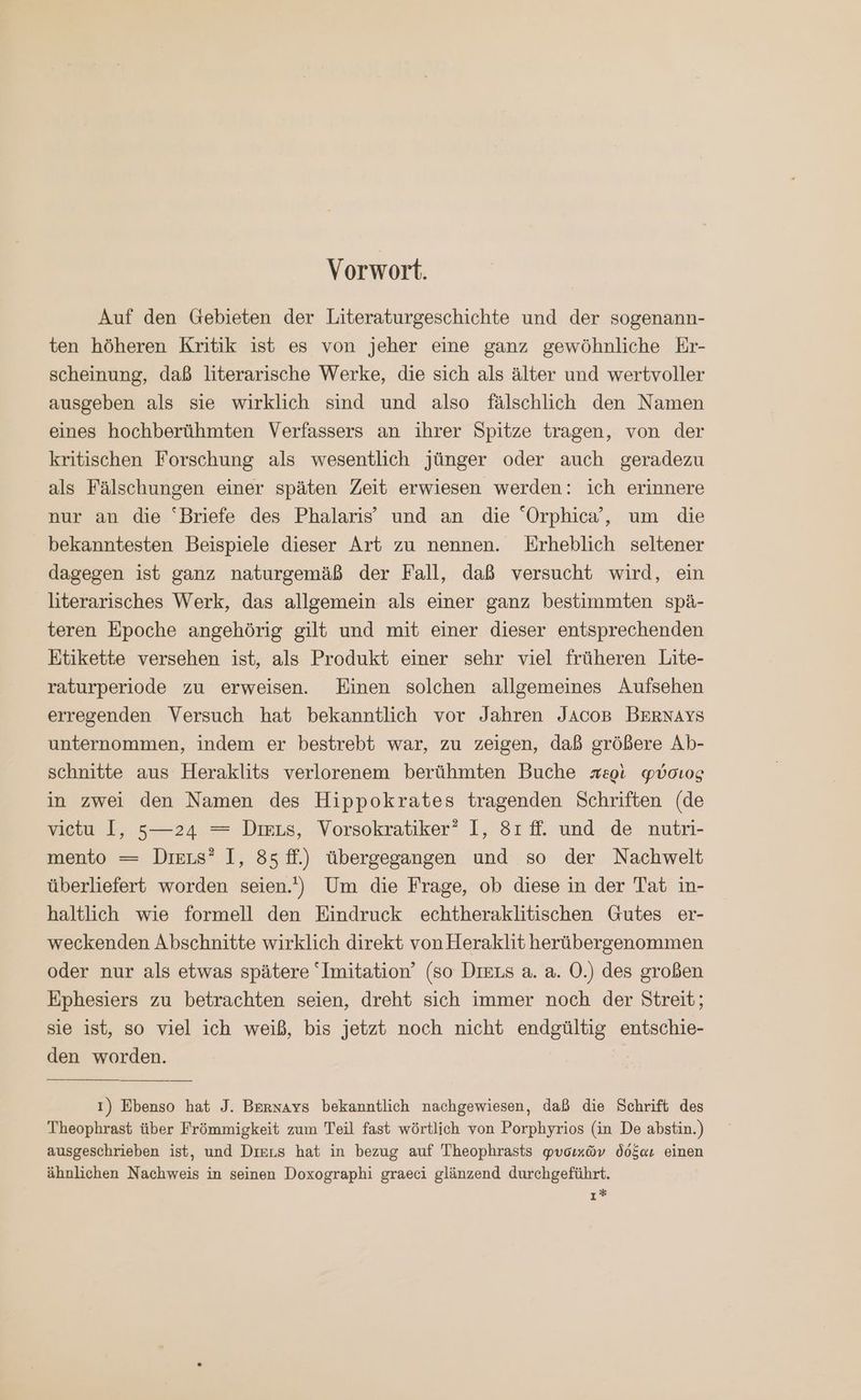 Vorwort. Auf den Gebieten der Literaturgeschichte und der sogenann- ten höheren Kritik ist es von jeher eine ganz gewöhnliche Er- scheinung, daß literarische Werke, die sich als älter und wertvoller ausgeben als sie wirklich sind und also fälschlich den Namen eines hochberühmten Verfassers an ihrer Spitze tragen, von der kritischen Forschung als wesentlich jünger oder auch geradezu als Fälschungen einer späten Zeit erwiesen werden: ich erinnere nur an die “Briefe des Phalaris®’ und an die “Orphica’, um die bekanntesten Beispiele dieser Art zu nennen. Erheblich seltener dagegen ist ganz naturgemäß der Fall, daß versucht wird, ein literarisches Werk, das allgemein als einer ganz bestimmten spä- teren Epoche angehörig gilt und mit einer dieser entsprechenden Etikette versehen ist, als Produkt einer sehr viel früheren Lite- raturperiode zu erweisen. Einen solchen allgemeines Aufsehen erregenden Versuch hat bekanntlich vor Jahren JAcoB BERNAYS unternommen, indem er bestrebt war, zu zeigen, daß größere Ab- schnitte aus Heraklits verlorenem berühmten Buche περὶ φύσιος in zwei den Namen des Hippokrates tragenden Schriften (de vietu I, 5—24 = τε, Vorsokratiker” I, Sr fi. und de nutri- mento — Dirıs? I, 85 ff.) übergegangen und so der Nachwelt überliefert worden seien.) Um die Frage, ob diese in der Tat in- haltlich wie formell den Eindruck echtheraklitischen Gutes er- weckenden Abschnitte wirklich direkt von Heraklit herübergenommen oder nur als etwas spätere “Imitation’ (so DIELS a. a. Ὁ.) des großen Ephesiers zu betrachten seien, dreht sich immer noch der Streit; sie ist, so viel ich weiß, bis jetzt noch nicht endgültig entschie- den worden. | 1) Ebenso hat J. Bernays bekanntlich nachgewiesen, daß die Schrift des Theophrast über Frömmigkeit zum Teil fast wörtlich von Porphyrios (in De abstin.) ausgeschrieben ist, und Dıens hat in bezug auf Theophrasts φυσικῶν δόξαν einen ähnlichen Nachweis in seinen Doxographi graeci glänzend durchgeführt. ı*