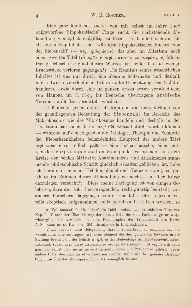 Eine ganz ähnliche, zuerst von mir selbst im Jahre 1906 aufgeworfene hippokratische' Frage sucht die nachstehende Ab- handlung womöglich endgültig zu lösen. Es handelt sich um die elf ersten Kapitel des merkwürdigen hippokratischen Buches von der Siebenzahl (= περὶ ἑβδομάδων), das aber im Altertum noch einen zweiten Titel (τὸ πρῶτον περὶ νούσων τὸ μικρότερον) führte. Das griechische Original dieses Werkes ist leider bis auf wenige Bruchstücke verloren gegangen.) Die Kenntnis seines wesentlichen Inhaltes ist uns nur durch eine überaus fehlerhafte und deshalb nur teilweise verständliche lateinische Übersetzung des 6. Jahr- hunderts, sowie durch eine im ganzen etwas besser verständliche, von HARDER im J. 1893 ins Deutsche übertragene arabische Version notdürftig vermittelt worden. Daß uns in jenen ersten elf Kapiteln, die ausschließlich von der grundlegenden Bedeutung der Siebenzahl im Bereiche des Makrokosmos wie des Mikrokosmos handeln und deshalb in der Tat kaum passender als mit περὶ ἑβδομάδων betitelt werden können — während auf den folgenden die Ätiologie, Therapie und Semiotik der Fieberkrankheiten behandelnden Hauptteil der andere Titel περὶ νούσων vortrefflich paßt — eine hocharchaische, einen ent- schieden vorpythagoreischen Standpunkt verratende, aus dem Kreise der beiden Milesier Anaximandros und Anaximenes stam- mende philosophische Schrift glücklich erhalten geblieben ist, habe ich bereits in meinen “Hebdomadenlehren’ (Leipzig 1906), so gut ich es im Rahmen dieser Abhandlung vermochte, in aller Kürze darzulegen versucht.) Diese meine Darlegung ist von einigen Ge- lehrten, darunter sehr hervorragenden, recht günstig beurteilt, von andern Forschern dagegen, darunter ebenfalls sehr angesehenen, teils skeptisch aufgenommen, teils geradezu bestritten worden, so 2) Vgl. namentlich die beigefügte Tafel, welche den griechischen Text von Kap. I—V nach der Überlieferung der letzten Seite des Cod. Parisinus gr. nr. 2142 wiedergibt. Ich verdanke die betr. Photographie der Freundschaft des Herrn A. ScHALCK DE LA ΒΆΥΒΒΙΒ, Bibliothecaire de la Bibl. Nationale. 3) Ich benutze diese Gelegenheit, darauf aufmerksam zu machen, daß ein wesentliches aber sozusagen ‘latentes’ Moment des dort gelieferten Beweises in der Stellung besteht, die der Schrift . &amp;ßd. in der Reihenfolge der Hebdomadentheorien zukommt, sobald man diese historisch zu ordnen unternimmt. Es ergibt sich dann ganz von selbst, daß sie in die Zeit zwischen Solon und Pythagoras gehört. Jeder andere Platz, den man ihr etwa anweisen möchte, stellt sich bei genauer Betrach- tung ihres Inhaltes als unpassend, ja als unmöglich heraus.