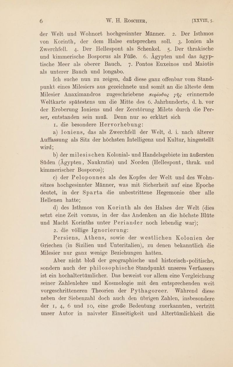 der Welt und Wohnort hochgesinnter Männer. 2. Der Isthmos von Korinth, der dem Halse entsprechen soll. 3. lonien als Zwerchfell. 4. Der Hellespont als Schenkel. 5. Der thrakische und kimmerische Bosporus als Füße. 6. Ägypten und das ägyp- tische Meer als oberer Bauch, 7. Pontos Euxeinos und Maiotis als unterer Bauch und longabo. Ich suche nun zu zeigen, daß diese ganz offenbar vom Stand- punkt eines Milesiers aus gezeichnete und somit an die älteste dem Milesier Anaximandros zugeschriebene περίοδος γῆς erinnernde Weltkarte spätestens um die Mitte des 6. Jahrhunderts, d. h. vor der Eroberung loniens und der Zerstörung Milets durch die Per- ser, entstanden sein muß. Denn nur so erklärt sich 1. die besondere Hervorhebung: a) loniens, das als Zwerchfell der Welt, d. 1. nach älterer Auffassung als Sitz der höchsten Intelligenz und Kultur, hingestellt wird; b) der milesischen Kolonial- und Handelsgebiete im äußersten Süden (Ägypten, Naukratis) und Norden (Hellespont, thrak. und kimmerischer Bosporos); c) der Peloponnes als des Kopfes der Welt und des Wohn- sitzes hochgesinnter Männer, was mit Sicherheit auf eine Epoche deutet, in der Sparta die unbestrittene Hegemonie über alle Hellenen hatte; d) des Isthmos von Korinth als des Halses der Welt (dies setzt eine Zeit voraus, in der das Andenken an die höchste Blüte und Macht Korinths unter Periander noch Run war); 2. die völlige Ignorierung: Persiens, Athens, sowie der westlichen Kolonien der Griechen (in Sizilien und Unteritalien), zu denen bekanntlich die Milesier nur ganz wenige Beziehungen hatten. Aber nicht bloß der geographische und historisch-politische, sondern auch der philosophische Standpunkt unseres Verfassers ist ein hochaltertümlicher. Das beweist vor allem eine Vergleichung seiner Zahlenlehre und Kosmologie mit den entsprechenden weit vorgeschritteneren Theorien der Pythagoreer. Während diese neben der Siebenzahl doch auch den übrigen Zahlen, insbesondere der 1, 4, 6 und 10, eine große Bedeutung zuerkannten, vertritt unser Autor in naivster Einseitigkeit und Altertümlichkeit die