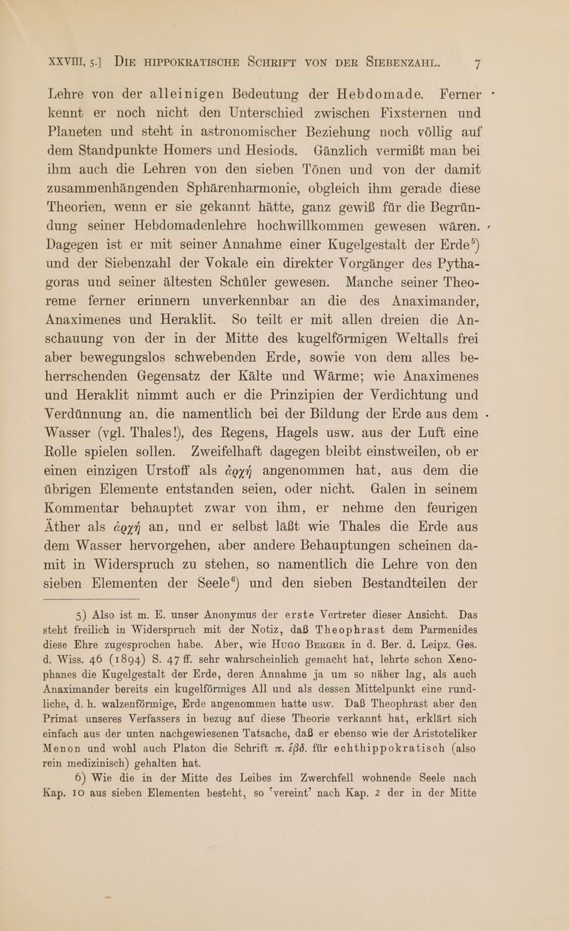 Lehre von der alleinigen Bedeutung der Hebdomade. Femer - kennt er noch nicht den Unterschied zwischen Fixsternen und Planeten und steht in astronomischer Beziehung noch völlig auf dem Standpunkte Homers und Hesiods. Gänzlich vermißt man bei ihm auch die Lehren von den sieben Tönen und von der damit zusammenhängenden Sphärenharmonie, obgleich ihm gerade diese Theorien, wenn er sie gekannt hätte, ganz gewiß für die Begrün- dung seiner Hebdomadenlehre hochwillkommen gewesen wären. Dagegen ist er mit seiner Annahme einer Kugelgestalt der Erde?) und der Siebenzahl der Vokale ein direkter Vorgänger des Pytha- soras und seiner ältesten Schüler gewesen. Manche seiner Theo- reme ferner erinnern unverkennbar an die des Anaximander, Anaximenes und Heraklit. So teilt er mit allen dreien die An- schauung von der in der Mitte des kugelförmigen Weltalls frei aber bewegungslos schwebenden Erde, sowie von dem alles be- herrschenden Gegensatz der Kälte und Wärme; wie Anaximenes und Heraklit nimmt auch er die Prinzipien der Verdichtung und Verdünnung an, die namentlich bei der Bildung der Erde aus dem - Wasser (vgl. Thales!), des Regens, Hagels usw. aus der Luft eine Rolle spielen sollen. Zweifelhaft dagegen bleibt einstweilen, ob er einen einzigen Urstoff als ἀρχή angenommen hat, aus dem die übrigen Elemente entstanden seien, oder nicht. Galen in seinem Kommentar behauptet zwar von ihm, er nehme den feurigen Äther als ἀρχή an, und er selbst läßt wie Thales die Erde aus dem Wasser hervorgehen, aber andere Behauptungen scheinen da- mit in Widerspruch zu stehen, so namentlich die Lehre von den sieben Elementen der Seele‘) und den sieben Bestandteilen der “ 5) Also ist m. E. unser Anonymus der erste Vertreter dieser Ansicht. Das steht freilich in Widerspruch mit der Notiz, daß Theophrast dem Parmenides diese Ehre zugesprochen habe. Aber, wie Huco Berger in d. Ber. ἃ. Leipz. Ges. d. Wiss. 46 (1894) 8. 47 ff. sehr wahrscheinlich gemacht hat, lehrte schon Xeno- phanes die Kugelgestalt der Erde, deren Annahme ja um so näher lag, als auch Anaximander bereits ein kugelförmiges All und als dessen Mittelpunkt eine rund- liche, d.h. walzenförmige, Erde angenommen hatte usw. Daß Theophrast aber den Primat unseres Verfassers in bezug auf diese Theorie verkannt hat, erklärt sich einfach aus der unten nachgewiesenen Tatsache, daß er ebenso wie der Aristoteliker Menon und wohl auch Platon die Schrift π. &ßd. für echthippokratisch (also rein medizinisch) gehalten hat. 6) Wie die in der Mitte des Leibes im Zwerchfell wohnende Seele nach Kap. 10 aus sieben Elementen besteht, so “vereint” nach Kap. 2 der in der Mitte