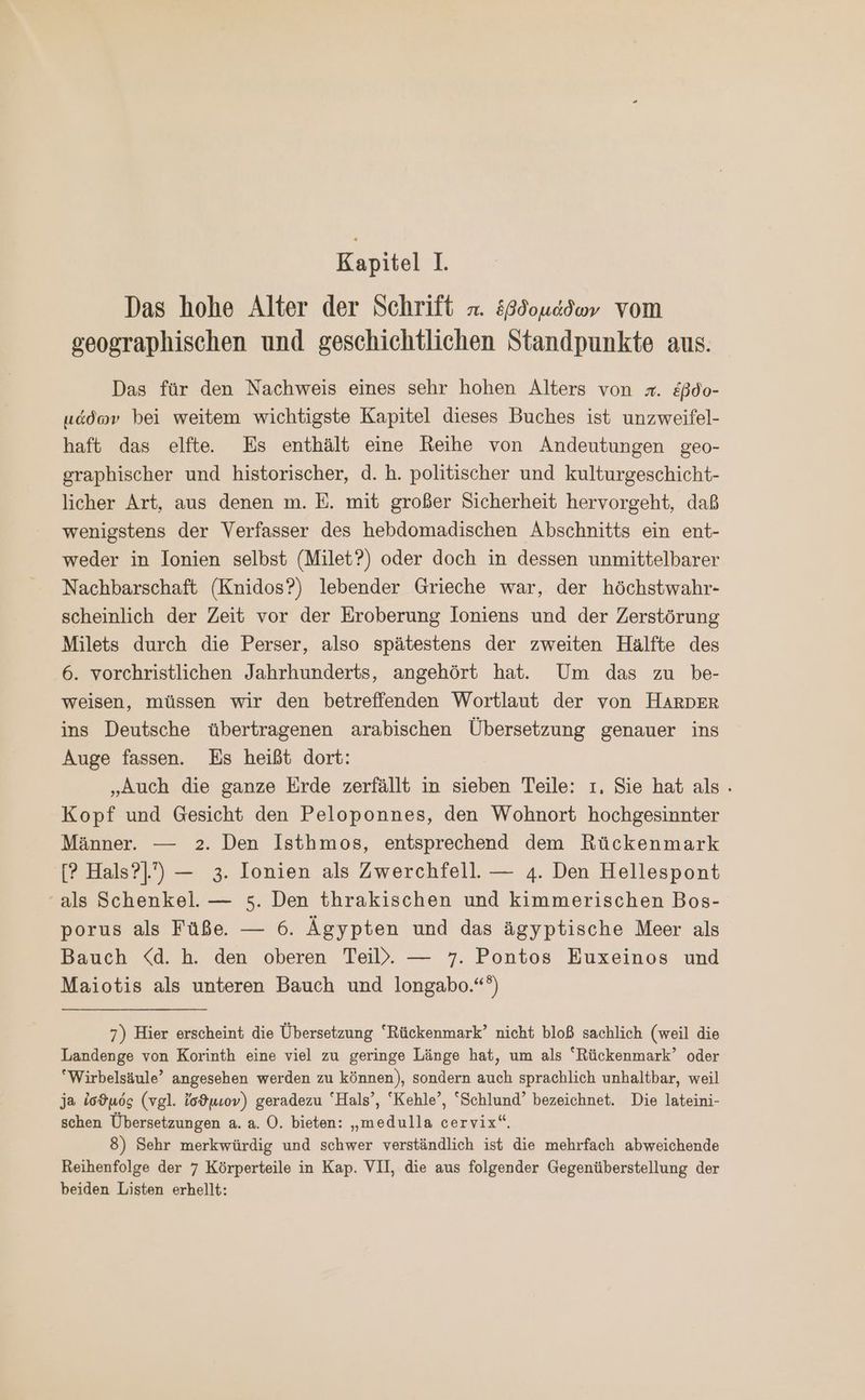 Kapitel 1. Das hohe Alter der Schrift x. ἑβδομάδων vom geographischen und geschichtlichen Standpunkte aus. Das für den Nachweis eines sehr hohen Alters von x. &amp;ßdo- μάδων bei weitem wichtigste Kapitel dieses Buches ist unzweifel- haft das elfte.e Es enthält eine Reihe von Andeutungen geo- graphischer und historischer, d. h. politischer und kulturgeschicht- licher Art, aus denen m. E. mit großer Sicherheit hervorgeht, daß wenigstens der Verfasser des hebdomadischen Abschnitts ein ent- weder in Ionien selbst (Milet?) oder doch in dessen unmittelbarer Nachbarschaft (Knidos?) lebender Grieche war, der höchstwahr- scheinlich der Zeit vor der Eroberung loniens und der Zerstörung Milets durch die Perser, also spätestens der zweiten Hälfte des 6. vorchristlichen Jahrhunderts, angehört hat. Um das zu be- weisen, müssen wir den betreffenden Wortlaut der von HARDER ins Deutsche übertragenen arabischen Übersetzung genauer ins Auge fassen. Es heißt dort: „Auch die ganze Erde zerfällt in sieben Teile: ı, Sie hat als. Kopf und Gesicht den Peloponnes, den Wohnort hochgesinnter Männer. — 2. Den Isthmos, entsprechend dem Rückenmark [9 Hals?]”) — 3. Ionien als Zwerchfell. — 4. Den Hellespont als Schenkel. — 5. Den thrakischen und kimmerischen Bos- porus als Füße. — 6. Ägypten und das ägyptische Meer als Bauch <d. ἢ. den oberen Teil. — 7. Pontos Euxeinos und Maiotis als unteren Bauch und longabo.“‘) 7) Hier erscheint die Übersetzung “Rückenmark’ nicht bloß sachlich (weil die Landenge von Korinth eine viel zu geringe Länge hat, um als “Rückenmark’ oder “Wirbelsäule’ angesehen werden zu können), sondern auch sprachlich unhaltbar, weil ja ἰσϑμός (vgl. ἴσϑμιον) geradezu ‘Hals’, ‘Kehle’, “Schlund’ bezeichnet. Die lateini- schen Übersetzungen a. a. Ὁ. bieten: „medulla cervix“. 8) Sehr merkwürdig und schwer verständlich ist die mehrfach abweichende Reihenfolge der 7 Körperteile in Kap. VII, die aus folgender Gegenüberstellung der beiden Listen erhellt: