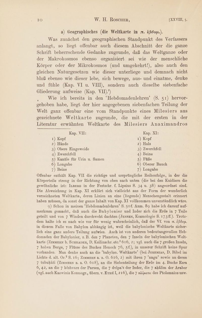 a) teographisches (die Weltkarte in x. &amp;ßdou.). Was zunächst den geographischen Standpunkt des Verfassers anlangt, so liegt offenbar auch diesem Abschnitt der die ganze Schrift beherrschende Gedanke zugrunde, daß das Weltganze oder der Makrokosmos ebenso organisiert sei wie der menschliche Körper oder der Mikrokosmos (und umgekehrt!), also auch den gleichen Naturgesetzen wie dieser unterliege und demnach nicht bloß ebenso wie dieser lebe, sich bewege, aus- und einatme, denke und fühle (Kap. VI u. VIH), sondern auch dieselbe siebenfache Gliederung aufweise (Kap. VU)) Wie ich bereits in den “Hebdomadenlehren’ (S. 51) hervor- gehoben habe, liegt der hier angegebenen siebenfachen Teilung der Welt ganz offenbar eine vom Standpunkte eines Milesiers aus gezeichnete Weltkarte zugrunde, die mit der ersten in der Literatur erwähnten Weltkarte des Milesiers Anaximandros Kap. VII: Kap. XI: 1) Kopf 1) Kopf 2) Hände 2) Hals 3) Obere Eingeweide 3) Zwerchfell 4) Zwerchfell 4) Beine 5) Kanäle für Urin u. Samen 5) Füße 6) Longabo 6) Oberer Bauch 7) Beine 7) Longabo Offenbar enthält Kap. VII die richtige und ursprüngliche Reihenfolge, in der die Körperteile streng in der Richtung von oben nach unten (die bei den Knidiern die gewöhnliche ist: Irgerg in der Festschr. f. Lipsius 5. 34 u. 38) angeordnet sind. Die Abweichung in Kap. XI erklärt sich vielleicht aus der Form der wunderlich verzeichneten Weltkarte, deren Linien an eine (liegende) Menschengestalt erinnert haben müssen, da sonst der ganze Inhalt von Kap. XI vollkommen unverständlich wäre. 9) Schon in meinen “Hebdomadenlehren’ 8. 50f. Anm. 89 habe ich darauf auf- merksam gemacht, daß auch die Babylonier und Inder sich die Erde in 7 Teile geteilt und von 7 Winden durchweht dachten (Jensen, Kosmologie 8. 173 ff.). Trotz- dem halte ich es nach wie vor für wenig wahrscheinlich, daß der Vf. von m. &amp;ßdou. in diesem Falle von Babylon abhängig ist, weil die babylonische Weltkarte sicher- lich eine ganz andere Teilung aufwies. Auch ist von anderen bedeutungsvollen Heb- domaden der Babylonier, z.B. den 7 Planeten, den 7 Inseln der babylonischen Welt- karte (Zimmern b. ScHrAper, Ὁ, Keilinschr. etc.’ 616, 2; vgl. auch die 7 großen Inseln, 7 hohen Berge, 7 Flüsse des Buches Henoch 76, 5f.), in unserer Schrift keine Spur vorhanden. Man denke auch an die ‘babylon. Weltkarte’ (bei JerEmıas, D. Bibel im Lichte d. alt. Or.? 8. 16; Zimmern a. a. O. 616, 2) mit ihren 7 ‘nagu’ sowie an deren 7 tubukäti (Zimmern a. a. 0. 618), an die Siebenteilung der Erde im 4. Buche Esra 6, 42, an die 7 k&amp;shvars der Parsen, die 7 dvipa’s der Inder, die 7 akälim der Araber