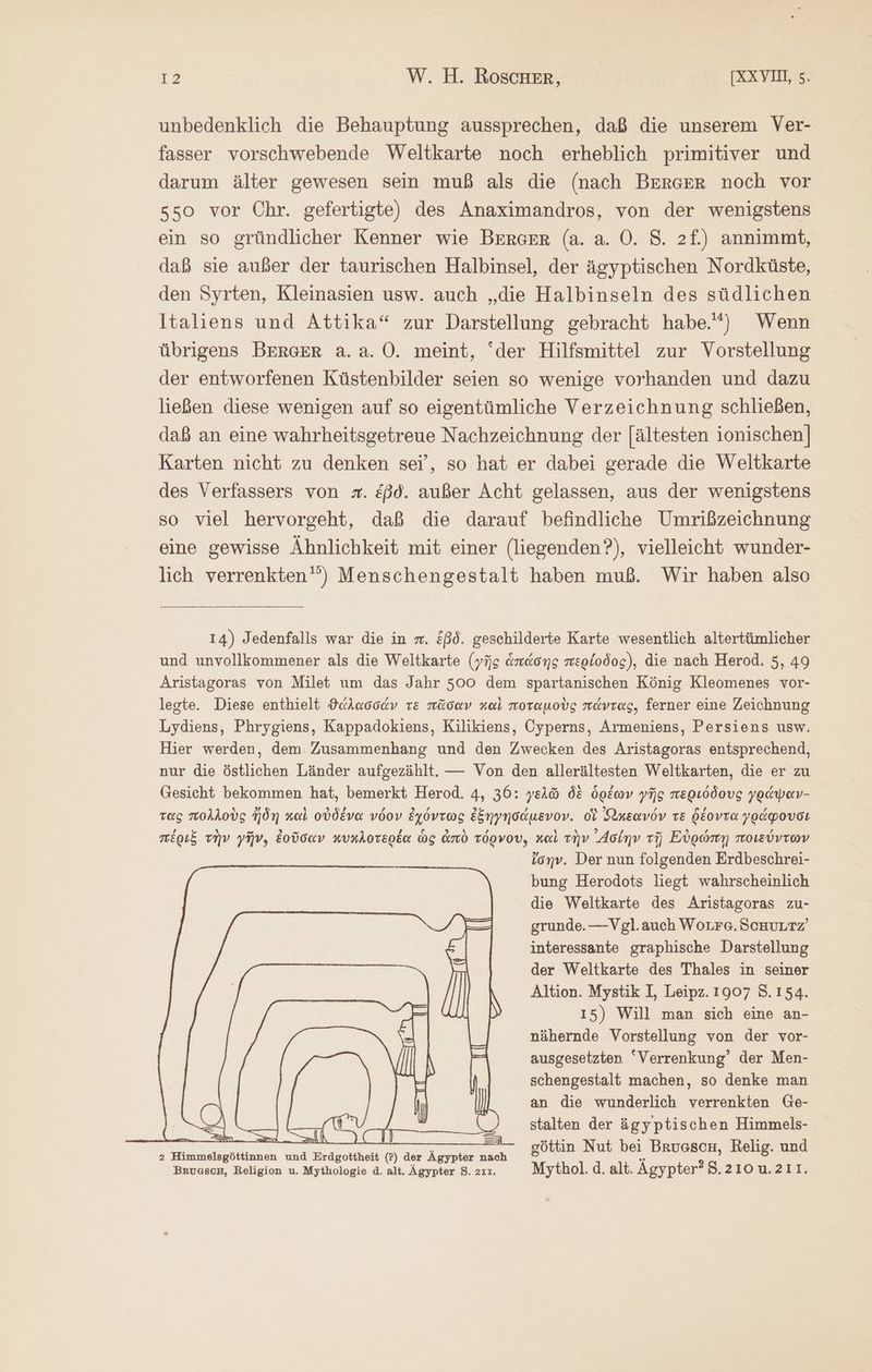 unbedenklich die Behauptung aussprechen, daß die unserem Ver- fasser vorschwebende Weltkarte noch erheblich primitiver und darum älter gewesen sein muß als die (nach BERGER noch vor 550 vor Chr. gefertigte) des Anaximandros, von der wenigstens ein so gründlicher Kenner wie BERGER (a. a. Ὁ. 8. 2f.) annimmt, daß sie außer der taurischen Halbinsel, der ägyptischen Nordküste, den Syrten, Kleinasien usw. auch „die Halbinseln des südlichen Italiens und Attika“ zur Darstellung gebracht habe.) Wenn übrigens BERGER ἃ. 8. Ὁ. meint, “der Hilfsmittel zur Vorstellung der entworfenen Küstenbilder seien so wenige vorhanden und dazu ließen diese wenigen auf so eigentümliche Verzeichnung schließen, daß an eine wahrheitsgetreue Nachzeichnung der [ältesten ionischen] Karten nicht zu denken sei’, so hat er dabei gerade die Weltkarte des Verfassers von #. &amp;ßd. außer Acht gelassen, aus der wenigstens so viel hervorgeht, daß die darauf befindliche Umrißzeichnung eine gewisse Ähnlichkeit mit einer (liegenden?), vielleicht wunder- lich verrenkten') Menschengestalt haben muß. Wir haben also 14) Jedenfalls war die in m. £ßd. geschilderte Karte wesentlich altertümlicher und unvollkommener als die Weltkarte (γῆς ἁπάσης περίοδος), die nach Herod. 5, 49 Aristagoras von Milet um das Jahr 500 dem spartanischen König Kleomenes vor- legte. Diese enthielt ϑάλασσάν re πᾶσαν καὶ ποταμοὺς πάντας, ferner eine Zeichnung Lydiens, Phrygiens, Kappadokiens, Kilikiens, Cyperns, Armeniens, Persiens usw. Hier werden, dem Zusammenhang und den Zwecken des Aristagoras entsprechend, nur die östlichen Länder aufgezählt. — Von den allerältesten Weltkarten, die er zu Gesicht bekommen hat, bemerkt Herod. 4, 36: γελῶ δὲ ὁρέων γῆς περιόδους γράψαν- τας πολλοὺς ἤδη καὶ οὐδένα νόον ἐχόντως ἐξηγησάμενον. οἱ ἀκεανόν τε δέοντα γράφουσι πέριξ τὴν γῆν, ἐοῦσαν κυκλοτερέα ὡς ἀπὸ τόρνου, καὶ τὴν ᾿Δσίην τῇ Εὐρώπῃ ποιεύντων ἴσην. Der nun folgenden Erdbeschrei- bung Herodots liegt wahrscheinlich die Weltkarte des Aristagoras zu- grunde. —Vgl.auch WoLre. ScHuLtz’ interessante graphische Darstellung der Weltkarte des Thales in seiner Altion. Mystik I, Leipz. 1907 5.154. 15) Will man sich eine an- nähernde Vorstellung von der vor- ausgesetzten “Verrenkung’ der Men- schengestalt machen, so denke man an die wunderlich verrenkten Ge- nn fi ai | stalten der ägyptischen Himmels- 2 Himmelsgöttinnen und Erdgottheit (?) der Ägypter nach εὔνοια Nut bei Bruason, Kelig. und Brusson, Religion u. Mythologie ἃ. alt. Ägypter 8.21. Mythol.d.alt. Agypter?8.210u.211.