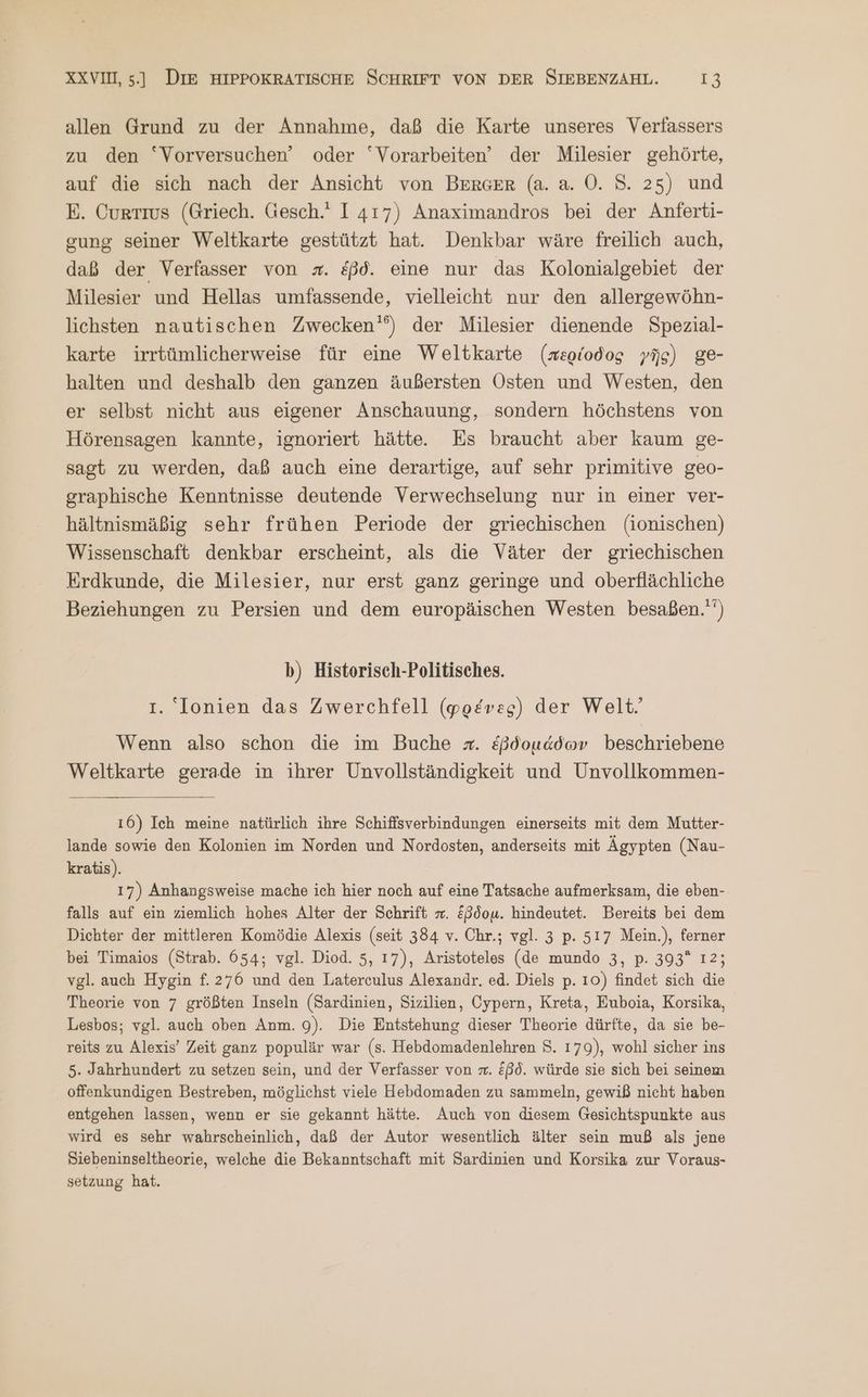 allen Grund zu der Annahme, daß die Karte unseres Verfassers zu den “Vorversuchen’ oder “Vorarbeiten” der Milesier gehörte, auf die sich nach der Ansicht von BERGER (a. a. Ὁ. 8. 25) und E. Currıvs (Griech. Gesch.‘ I 417) Anaximandros bei der Anferti- gung seiner Weltkarte gestützt hat. Denkbar wäre freilich auch, daß der Verfasser von z. &ßd. eine nur das Kolonialgebiet der Milesier und Hellas umfassende, vielleicht nur den allergewöhn- lichsten nautischen Zwecken’) der Milesier dienende Spezial- karte irrtümlicherweise für eine Weltkarte (περίοδος γῆς) ge- halten und deshalb den ganzen äußersten Osten und Westen, den er selbst nicht aus eigener Anschauung, sondern höchstens von Hörensagen kannte, ignoriert hätte. Es braucht aber kaum ge- sagt zu werden, daß auch eine derartige, auf sehr primitive geo- graphische Kenntnisse deutende Verwechselung nur in einer ver- hältnismäßig sehr frühen Periode der griechischen (ionischen) Wissenschaft denkbar erscheint, als die Väter der griechischen Erdkunde, die Milesier, nur erst ganz geringe und oberflächliche Beziehungen zu Persien und dem europäischen Westen besaßen.'‘) b) Historisch-Politisches. I. Ionien das Zwerchfell (φρένες) der Welt. Wenn also schon die im Buche σ. ἑβδομάδων beschriebene Weltkarte gerade in ihrer Unvollständigkeit und Unvollkommen- 16) Ich meine natürlich ihre Schiffsverbindungen einerseits mit dem Mutter- lande sowie den Kolonien im Norden und Nordosten, anderseits mit Ägypten (Nau- kratis). 17) Anhangsweise mache ich hier noch auf eine Tatsache aufmerksam, die eben- falls auf ein ziemlich hohes Alter der Schrift π. ἕβδομ. hindeutet. Bereits bei dem Dichter der mittleren Komödie Alexis (seit 384 v. Chr.; vgl. 3 p. 517 Mein.), ferner bei Timaios (Strab. 654; vgl. Diod. 5, 17), Aristoteles (de mundo 3, p. 393° 12; vgl. auch Hygin f.276 und den Laterculus Alexandr. ed. Diels p. 10) findet sich die Theorie von 7 größten Inseln (Sardinien, Sizilien, Cypern, Kreta, Euboia, Korsika, Lesbos; vgl. auch oben Anm. 9). Die Entstehung dieser Theorie dürfte, da sie be- reits zu Alexis’ Zeit ganz populär war (s. Hebdomadenlehren $. 179), wohl sicher ins 5. Jahrhundert zu setzen sein, und der Verfasser von . Eßd. würde sie sich bei seinem offenkundigen Bestreben, möglichst viele Hebdomaden zu sammeln, gewiß nicht haben entgehen lassen, wenn er sie gekannt hätte. Auch von diesem Gesichtspunkte aus wird es sehr wahrscheinlich, daß der Autor wesentlich älter sein muß als jene Siebeninseltheorie, welche die Bekanntschaft mit Sardinien und Korsika zur Voraus- setzung hat.