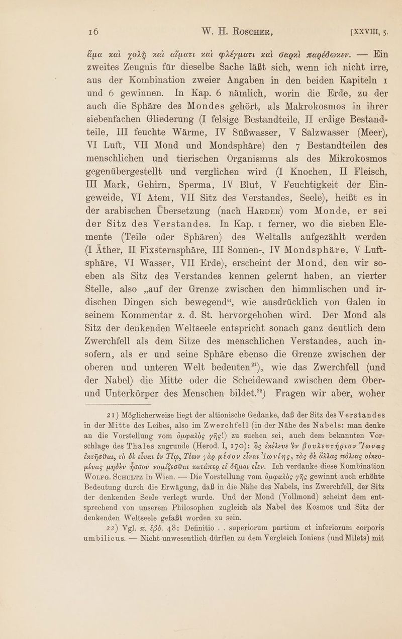 ἅμα καὶ χολῇ καὶ αἵματι καὶ φλέγματι καὶ σαρκὶ παρέδωκεν. ---- Ein zweites Zeugnis für dieselbe Sache läßt sich, wenn ich nicht irre, aus der Kombination zweier Angaben in den beiden Kapiteln ı und 6 gewinnen. In Kap. 6 nämlich, worin die Erde, zu der auch die Sphäre des Mondes gehört, als Makrokosmos in ihrer siebenfachen Gliederung (I felsige Bestandteile, II erdige Bestand- teile, IH feuchte Wärme, IV Süßwasser, V Salzwasser (Meer), VI Luft, VII Mond und Mondsphäre) den 7 Bestandteilen des menschlichen und tierischen Organismus als des Mikrokosmos gegenübergestellt und verglichen wird (I Knochen, II Fleisch, Ill Mark, Gehirn, Sperma, IV Blut, V Feuchtigkeit der Ein- geweide, VI Atem, VII Sitz des Verstandes, Seele), heißt es in der arabischen Übersetzung (nach Harper) vom Monde, er sei der Sitz des Verstandes. In Kap. ı ferner, wo die sieben Ele- mente (Teile oder Sphären) des Weltalls aufgezählt werden (I Äther, II Fixsternsphäre, III Sonnen-, IV Mondsphäre, V Luft- sphäre, VI Wasser, VII Erde), erscheint der Mond, den wir so- eben als Sitz des Verstandes kennen gelernt haben, an vierter Stelle, also „auf der Grenze zwischen den himmlischen und ir- dischen Dingen sich bewegend“, wie ausdrücklich von Galen in seinem Kommentar z. d. St. hervorgehoben wird. Der Mond als Sitz der denkenden Weltseele entspricht sonach ganz deutlich dem Zwerchfell als dem Sitze des menschlichen Verstandes, auch in- sofern, als er und seine Sphäre ebenso die Grenze zwischen der oberen und unteren Welt bedeuten”), wie das Zwerchfell (und der Nabel) die Mitte oder die Scheidewand zwischen dem Ober- und Unterkörper des Menschen bildet.) Fragen wir aber, woher 21) Möglicherweise liegt der altionische Gedanke, daß der Sitz des Verstandes in der Mitte des Leibes, also im Zwerchfell (in der Nähe des Nabels: man denke an die Vorstellung vom ὀμφαλὸς γῆς) zu suchen sei, auch dem bekannten Vor- schlage des Thales zugrunde (Herod. I, 170): ὃς ἐκέλευε iv βουλευτήριον Ἴωνας ἐκτῆσϑαι, τὸ δὲ εἶναι ἐν Τέῳ, Τέων γὰρ μέσον εἶναι ’lwving, τὰς δὲ ἄλλας πόλιας οἶκεο- μένας μηδὲν ἧσσον νομίξεσϑαι κατάπερ εἰ δῆμοι εἶεν. Ich verdanke diese Kombination Worrg. Schutz in Wien. — Die Vorstellung vom ὀμφαλὸς γῆς gewinnt auch erhöhte Bedeutung durch die Erwägung, daß in die Nähe des Nabels, ins Zwerchfell, der Sitz der denkenden Seele verlegt wurde. Und der Mond (Vollmond) scheint dem ent- sprechend von unserem Philosophen zugleich als Nabel des Kosmos und Sitz der denkenden Weltseele gefaßt worden zu sein. 22) Vgl. m. ξβδ. 48: Definitio ... superiorum partium et inferiorum corporis umbilicus. — Nicht unwesentlich dürften zu dem Vergleich Ioniens (und Milets) mit