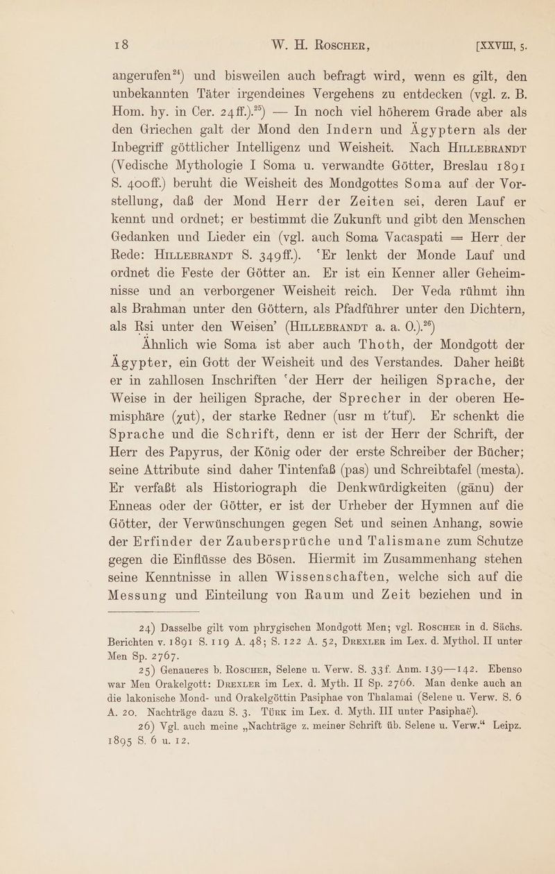 angerufen”) und bisweilen auch befragt wird, wenn es gilt, den unbekannten Täter irgendeines Vergehens zu entdecken (vgl. z. B. Hom. hy. in Cer. 24ff.)”’) — In noch viel höherem Grade aber als den Griechen galt der Mond den Indern und Ägyptern als der Inbegriff göttlicher Intelligenz und Weisheit. Nach HiILLEBRANDT (Vedische Mythologie I Soma u. verwandte Götter, Breslau 1891 S. 400ff.) beruht die Weisheit des Mondgottes Soma auf der Vor- stellung, daß der Mond Herr der Zeiten sei, deren Lauf er kennt und ordnet; er bestimmt die Zukunft und gibt den Menschen Gedanken und Lieder ein (vgl. auch Soma Vacaspati = Herr der Rede: HILLEBRANDT 8. 349fl.). “Er lenkt der Monde Lauf und ordnet die Feste der Götter an. Er ist ein Kenner aller Geheim- nisse und an verborgener Weisheit reich. Der Veda rühmt ihn als Brahman unter den Göttern, als Pfadführer unter den Dichtern, als Rsi unter den Weisen’ (HiLLEBrRANDT a. a. Ὁ.) ἢ Ähnlich wie Soma ist aber auch Thoth, der Mondgott der Ägypter, ein Gott der Weisheit und des Verstandes. Daher heißt er in zahllosen Inschriften “der Herr der heiligen Sprache, der Weise in der heiligen Sprache, der Sprecher in der oberen He- misphäre (yut), der starke Redner (usr m t/tuf). Er schenkt die Sprache und die Schrift, denn er ist der Herr der Schrift, der Herr des Papyrus, der König oder der erste Schreiber der Bücher; seine Attribute sind daher Tintenfaß (pas) und Schreibtafel (mesta). Er verfaßt als Historiograph die Denkwürdigkeiten (gänu) der Enneas oder der Götter, er ist der Urheber der Hymnen auf die Götter, der Verwünschungen gegen Set und seinen Anhang, sowie der Erfinder der Zaubersprüche und Talismane zum Schutze gegen die Einflüsse des Bösen. Hiermit im Zusammenhang stehen seine Kenntnisse in allen Wissenschaften, welche sich auf die Messung und Einteilung von Raum und Zeit beziehen und in 24) Dasselbe gilt vom phrygischen Mondgott Men; vgl. RoscHer in d. Sächs. Berichten v. 1891 8.119 A. 48: 5.122 A. 52, DRExLER im Lex. d. Mythol. II unter Men Sp. 2767. 25) Genaueres b. Roscurr, Selene u. Verw. 8. 33f. Anm. 139—142. Ebenso war Men Orakelgott: DRexLer im Lex. ἃ. Myth. II Sp. 2766. Man denke auch an die lakonische Mond- und Orakelgöttin Pasiphae von Thalamai (Selene u. Verw. 8. 6 A. 20. Nachträge dazu 8. 3. Türk im Lex. ἃ. Myth. II unter Pasipha&amp;). 26) Vgl. auch meine „Nachträge z. meiner Schrift üb. Selene u. Verw.“ Leipz. 1805 ον 12,