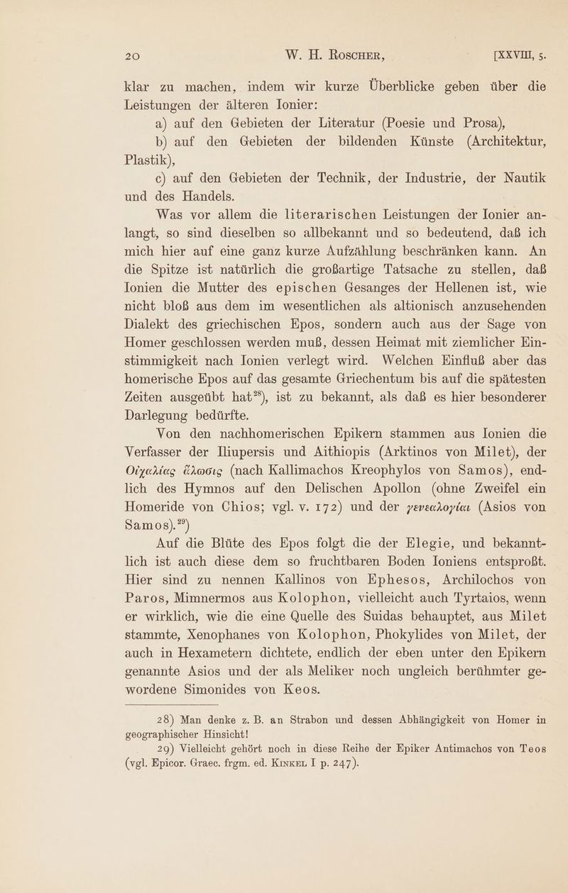 klar zu machen, indem wir kurze Überblicke geben über die Leistungen der älteren lonier: a) auf den Gebieten der Literatur (Poesie und Prosa), b) auf den Gebieten der bildenden Künste (Architektur, Plastik), c) auf den Gebieten der Technik, der Industrie, der Nautik und des Handels. Was vor allem die literarischen Leistungen der Ionier an- langt, so sind dieselben so allbekannt und so bedeutend, daß ich mich hier auf eine ganz kurze Aufzählung beschränken kann. An die Spitze ist natürlich die großartige Tatsache zu stellen, daß Ionien die Mutter des epischen Gesanges der Hellenen ist, wie nicht bloß aus dem im wesentlichen als altionisch anzusehenden Dialekt des griechischen Epos, sondern auch aus der Sage von Homer geschlossen werden muß, dessen Heimat mit ziemlicher Ein- stimmigkeit nach Ionien verlegt wird. Welchen Einfluß aber das homerische Epos auf das gesamte Griechentum bis auf die spätesten Zeiten ausgeübt hat”), ist zu bekannt, als daß es hier besonderer Darlegung bedürfte. Von den nachhomerischen Epikern stammen aus lonien die Verfasser der Iliupersis und Aithiopis (Arktinos von Milet), der Οἰχαλίας ἅλωσις (nach Kallimachos Kreophylos von Samos), end- lich des Hymnos auf den Delischen Apollon (ohne Zweifel ein Homeride von Chios; vgl. v. 172) und der γενεαλογίαν (Asios von Samos).”) Auf die Blüte des Epos folgt die der Elegie, und bekannt- lich ist auch diese dem so fruchtbaren Boden loniens entsproßt. Hier sind zu nennen Kallinos von Ephesos, Archilochos von Paros, Mimnermos aus Kolophon, vielleicht auch Tyrtaios, wenn er wirklich, wie die eine Quelle des Suidas behauptet, aus Milet stammte, Xenophanes von Kolophon, Phokylides von Milet, der auch in Hexametern dichtete, endlich der eben unter den Epikern genannte Asios und der als Meliker noch ungleich berühmter ge- wordene Simonides von Keos. 28) Man denke z.B. an Strabon und dessen Abhängigkeit von Homer in geographischer Hinsicht! 29) Vielleicht gehört noch in diese Reihe der Epiker Antimachos von Teos (vgl. Epicor. Graec. frgm. ed. Κινκει, I p. 247).