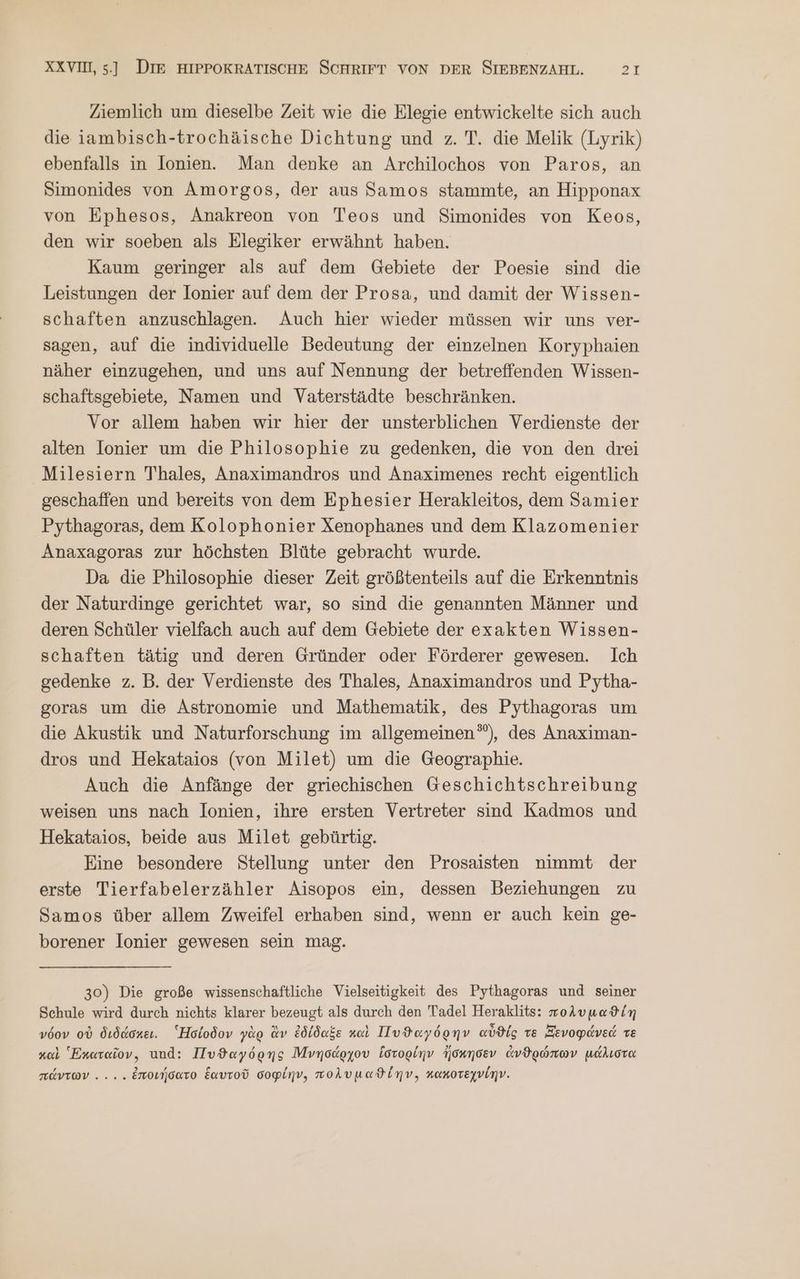 Ziemlich um dieselbe Zeit wie die Elegie entwickelte sich auch die iambisch-trochäische Dichtung und z. T. die Melik (Lyrik) ebenfalls in Ionien. Man denke an Archilochos von Paros, an Simonides von Amorgos, der aus Samos stammte, an Hipponax von Ephesos, Anakreon von Teos und Simonides von Keos, den wir soeben als Elegiker erwähnt haben. Kaum geringer als auf dem Gebiete der Poesie sind die Leistungen der lonier auf dem der Prosa, und damit der Wissen- schaften anzuschlagen. Auch hier wieder müssen wir uns ver- sagen, auf die individuelle Bedeutung der einzelnen Koryphaien näher einzugehen, und uns auf Nennung der betreffenden Wissen- schaftsgebiete, Namen und Vaterstädte beschränken. Vor allem haben wir hier der unsterblichen Verdienste der alten Ionier um die Philosophie zu gedenken, die von den drei Milesiern Thales, Anaximandros und Anaximenes recht eigentlich geschaffen und bereits von dem Ephesier Herakleitos, dem Samier Pythagoras, dem Kolophonier Xenophanes und dem Klazomenier Anaxagoras zur höchsten Blüte gebracht wurde. Da die Philosophie dieser Zeit größtenteils auf die Erkenntnis der Naturdinge gerichtet war, so sind die genannten Männer und deren Schüler vielfach auch auf dem Gebiete der exakten Wissen- schaften tätig und deren Gründer oder Förderer gewesen. Ich gedenke z. B. der Verdienste des Thales, Anaximandros und Pytha- goras um die Astronomie und Mathematik, des Pythagoras um die Akustik und Naturforschung im allgemeinen”), des Anaximan- dros und Hekataios (von Milet) um die Geographie. Auch die Anfänge der griechischen Geschichtschreibung weisen uns nach lonien, ihre ersten Vertreter sind Kadmos und Hekataios, beide aus Milet gebürtig. Eine besondere Stellung unter den Prosaisten nimmt der erste Tierfabelerzähler Aisopos ein, dessen Beziehungen zu Samos über allem Zweifel erhaben sind, wenn er auch kein ge- borener lonier gewesen sein mag. 30) Die große wissenschaftliche Vielseitigkeit des Pythagoras und seiner Schule wird durch nichts klarer bezeugt als durch den Tadel Heraklits: πολυμαϑίη νόον οὐ διδάσκει. Ἡσίοδον γὰρ ἂν ἐδίδαξε καὶ Πυϑαγόρην αὖϑίς τε Ξενοφάνεά τε καὶ Ἑκαταῖον. und: Πυϑαγόρης Μνησάρχου ἵστορίην ἤσκησεν ἀνθρώπων μάλιστα πάντων ... . ἐποιήσατο ἑαυτοῦ σοφίην, πολυμαϑίέην,. καπκοτεχνίην.