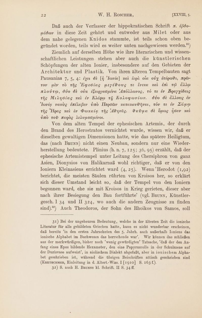 Daß auch der Verfasser der hippokratischen Schrift =. &amp;ßdo- μάδων in diese Zeit gehört und entweder aus Milet oder aus dem nahe gelegenen Knidos stammte, ist teils schon oben be- gründet worden, teils wird es weiter unten nachgewiesen werden.”) Ziemlich auf derselben Höhe wie ihre literarischen und wissen- schaftlichen Leistungen. stehen aber auch die künstlerischen Schöpfungen der alten lonier, insbesondere auf den Gebieten der Architektur und Plastik. Von ihren älteren Tempelbauten sagt Pausanias 7, 5, 4: ἔχεν δὲ [ἡ ᾿Ιωνία] καὶ ἱερὰ οἷα οὐχ ἑτέρωϑι, πρῶ- τον μὲν τὸ τῆς ᾿Πφεσίας μεγέϑους τὲ ἕνεχα καὶ ἐπὶ τῷ ἄλλῳ πλούτῳ. δύο δὲ οὐκ ἐξειργασμένα ᾿Απόλλωνος, τό Te ἐν Βραγχίδαις τῆς Μιλησίας καὶ ἐν Κλάρῳ τῇ Κολοφωνίων. δύο δὲ ἄλλους ἐν ᾿Ιωνίᾳ ναοὺς ἐπέλαβεν ὑπὸ Περσῶν κατακαυϑῆναι, τόν τε ἐν Σάμῳ τῆς Ἥρας καὶ ἐν Φωκαίᾳ τῆς ᾿ϑηνᾶς. ϑαῦμα δὲ ὅμως ἦσαν καὶ ὑπὸ τοῦ πυρὸς λελυμασμένοι. Von dem alten Tempel der ephesischen Artemis, der durch den Brand des Herostratos vernichtet wurde, wissen wir, daß er dieselben gewaltigen Dimensionen hatte, wie das spätere Heiligtum, das (nach Bruns) nicht einen Neubau, sondern nur eine Wieder- herstellung bedeutete. Plinius (h.n. 7, 125; 36, 95) erzählt, daß der ephesische Artemistempel unter Leitung des Chersiphron von ganz Asien, Dionysios von Halikarnaß wohl richtiger, daß er von den Ioniern Kleinasiens errichtet ward (4, 25). Wenn ‘Herodot (1,92) berichtet, die meisten Säulen rührten von Kroisos her, so erklärt sich dieser Umstand leicht so, daß der Tempel von den loniern begonnen ward, ehe sie mit Kroisos in Krieg gerieten, dieser aber nach ihrer Besiegung den Bau fortführte” (vgl. Bruns, Künstler- gesch. 1 34 und II 324, wo auch die andern Zeugnisse zu finden sind).”) Auch Theodoros, der Sohn des Rhoikos von Samos, soll 31) Bei der ungeheuren Bedeutung, welche in der ältesten Zeit die ionische Literatur für alle gebildeten Griechen hatte, kann es nicht wunderbar erscheinen, daß bereits “in den ersten Jahrzehnten des 5. Jahrh. auch außerhalb Ioniens das ionische Alphabet im Buchwesen das herrschende war’. Wir können das schließen aus der merkwürdigen, bisher noch “wenig gewürdigten’ Tatsache, “daß der den An- fang eines Epos bildende Hexameter, den eine Papyrusrolle in der Schulszene auf der Durisvase aufweist’, in aiolischem Dialekt abgefaßt, aber in ionischem Alpha- bet geschrieben ist, während die übrigen Beischriften attisch geschrieben sind (KrETscHner, Einleitung in ἃ. Altert.-Wiss. 1 [1910] 8. 163 £.). 32) S. auch H. Brunss kl. Schrift. II 8, 34 fl.