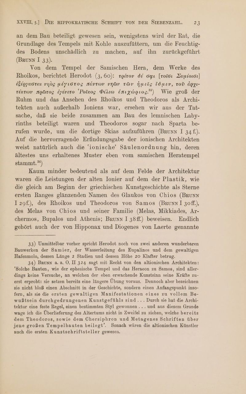 an dem Bau beteiligt gewesen sein, wenigstens wird der Rat, die Grundlage des Tempels mit Kohle auszufüttern, um die Feuchtig- des Bodens unschädlich zu machen, auf ihn zurückgeführt (BRunN 1 33). Von dem Tempel der Samischen Hera, dem Werke des Rhoikos, berichtet Herodot (3, 60): τρίτον δέ σφι [τοῖσι Σαμίοισι) ἐξέργασται νηὸς μέγιστος πάντων νηῶν τῶν ἡμεῖς ἴδμεν, τοῦ ἄρχι- τέχτων πρῶτος ἐγένετο ἱΡοῖχος Φίλεω ἐπιχώριος. Wie groß der Ruhm und das Ansehen des Rhoikos und Theodoros als Archi- tekten auch außerhalb loniens war, ersehen wir aus der Tat- sache, daß sie beide zusammen am Bau des lemnischen Laby- rinths beteiligt waren und Theodoros sogar nach Sparta be- rufen wurde, um die dortige Skias aufzuführen (Brunn I 34f.). Auf die hervorragende Erfindungsgabe der ionischen Architekten weist natürlich auch die 'ionische’ Säulenordnung hin, deren ältestes uns erhaltenes Muster eben vom samischen Heratempel stammt. 5) Kaum minder bedeutend als auf dem Felde der Architektur waren die Leistungen der alten Ionier auf dem der Plastik, wie die gleich am Beginn der griechischen Kunstgeschichte als Sterne ersten Ranges glänzenden Namen des Glaukos von Chios (BRunN I 2gf.), des Rhoikos und Theodoros von Samos (Bruns 1 3010) des Melas von Chios und seiner Familie (Melas, Mikkiades, Ar- chermos, Bupalos und Athenis; Bruns 1 38ff.) beweisen. Endlich gehört auch der von Hipponax und Diogenes von Laerte genannte 33) Unmittelbar vorher spricht Herodot noch von zwei anderen wunderbaren Bauwerken der Samier, der Wasserleitung des Eupalinos und dem gewaltigen Hafenmolo, dessen Länge 2 Stadien und dessen Höhe 20 Klafter betrug. 34) Brunn ἃ. ἃ. 0.11 324 sagt mit Recht von den altionischen Architekten: ‘Solche Bauten, wie der ephesische Tempel und das Heraeon zu Samos, sind aller- dings keine Versuche, an welchen der eben erwachende Kunstsinn seine Kräfte zu- erst erprobt: sie setzen bereits eine längere Übung voraus. Dennoch aber bezeichnen sie nicht bloß einen Abschnitt in der Geschichte, sondern einen Anfangspunkt inso- fern, als sie die ersten gewaltigen Manifestationen eines zu vollem Be- wußtsein durchgedrungenen Kunstgefühls sind... Durch sie hat die Archi- tektur eine feste Regel, einen bestimmten Styl gewonnen... und aus diesem Grunde wage ich die Überlieferung des Altertums nicht in Zweifel zu ziehen, welche bereits dem Theodoros, sowie dem Chersiphron und Metagenes Schriften über jene großen Tempelbauten beilegt’. Sonach wären die altionischen Künstler auch die ersten Kunstschriftsteller gewesen.