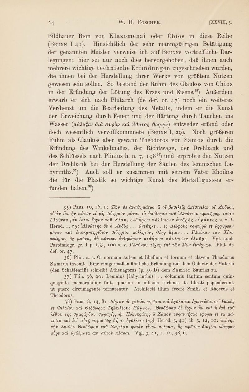 Bildhauer Bion von Klazomenai oder Chios in diese Reihe (Brunn 1 41) Hinsichtlich der sehr mannigfaltigen Betätigung der genannten Meister verweise ich auf Brunns vortreffliche Dar- legungen; hier sei nur noch dies hervorgehoben, daß ihnen auch mehrere wichtige technische Erfindungen zugeschrieben wurden, die ihnen bei der Herstellung ihrer Werke von größtem Nutzen gewesen sein sollen. So bestand der Ruhm des Glaukos von Chios in der Erfindung der Lötung des Erzes und Eisens.”) Außerdem erwarb er sich nach Plutarch (de def. or. 47) noch ein weiteres Verdienst um die Bearbeitung des Metalls, indem er die Kunst der Erweichung durch Feuer und der Härtung durch Tauchen ins Wasser (μάλαξυν διὰ πυρὸς καὶ ὕδατος βαφήν) entweder erfand oder doch wesentlich vervollkommnete (Brunn I, 29). Noch größeren Ruhm als Glaukos aber gewann Theodoros von Samos durch die Erfindung des Winkelmaßes, der Richtwage, der Drehbank und des Schlüssels nach Plinius ἢ. ἢ. 7, 198°) und erprobte den Nutzen der Drehbank bei der Herstellung der Säulen des lemnischen La- byrinths.”) Auch soll er zusammen mit seinem Vater Rhoikos die für die Plastik so wichtige Kunst des Metallgusses er- funden haben.”) 35) Paus. 10, 16, 1: Τῶν δὲ ἀναϑημάτων ἃ οἵ βασιλεῖς ἀπέστειλαν οἱ “υδῶν, οὐδὲν ἔτι ἦν αὐτῶν εἰ μὴ σιδηροῦν μόνον τὸ ὑπόϑημα τοῦ Akvdrrov κρατῆρος. τοῦτο Γλαύκου μέν ἐστιν ἔργον τοῦ Χίου, σιδήρου κόλλησιν ἀνδρὸς εὑρόντος a τ. A Herod. 1, 25: ᾿ἡλυάττης δὲ 6 Δυδὸς.... ἀνέϑηκε... ἐς Δελφοὺς κρητῆρά τε ἀργύρεον μέγαν καὶ ὑποκρητηρίδιον σιδήρεον κολλητόν, ϑέης ἄξιον... Γλαύκου τοῦ Χίου ποίημα, ὃς μοῦνος δὴ πάντων ἀνθρώπων σιδήρου κόλλησιν ἐξεῦρε. Vgl. auch Paroimiogr. gr. Ip. 153, 100 8. v. Γλαύκου τέχνη ἐπὶ τῶν λίαν ἐντέχνων. Plut. de def. or. 47. 36) Plin. a. a. O. normam autem et libellam et tornum et clavem Theodorus Samius invenit. Eine einigermaßen ähnliche Erfindung auf dem Gebiete der Malerei (den Schattenriß) schreibt Athenagoras (p. 59 D) dem Samier Saurias zu. 37) Plin. 36, 90: Lemnius [labyrinthus] .. columnis tantum centum quin- quaginta memorabilior fuit, quarum in offieina turbines ita librati pependerunt, ut puero circumagente tornarentur. Architeeti illum fecere Smilis et Rhoecus et Theodorus. 38) Paus. 8, 14, 8: Διέχεαν δὲ χαλκὸν πρῶτοι καὶ ἀγάλματα ἐχωνεύσαντο ᾿ Ῥοῖκός te Φιλαίου καὶ Θεόδωρος Τηλεχλέους Σάμιοι. Θεοδώρου δὲ ἔργον ἦν καὶ ἡ ἐπὶ τοῦ λίϑου τῆς σμαράγδου σφραγίς. ἣν Πολυκράτης ὃ Σάμου τυραννήσας ἐφόρει TE τὰ μά- λιστα καὶ ἐπ᾽ αὐτῇ περισσῶς δή τε ἠγάλλετο (vgl. Herod. 3, 41). 10. 3, 12, 10: ταύτην τὴν Σκιάδα Θεοδώρου τοῦ Σαμίου φασὶν εἶναι ποίημα, ὃς πρῶτος διαχέαι σίδηρον εὗρε καὶ ἀγάλματα dm αὐτοῦ πλάσαι. Vgl. 9, 41, 1. το, 38, 6.