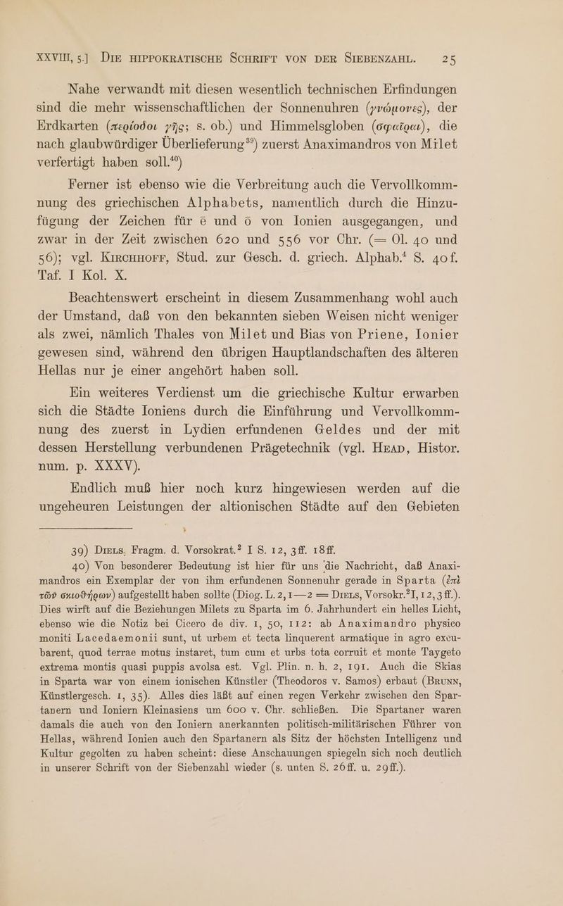 Nahe verwandt mit diesen wesentlich technischen Erfindungen sind die mehr wissenschaftlichen der Sonnenuhren (γνώμονες), der Erdkarten (περίοδοι γῆς; 5. ob.) und Himmelsgloben (σφαῖραι), die nach glaubwürdiger Überlieferung”) zuerst Anaximandros von Milet verfertigt haben soll.) Ferner ist ebenso wie die Verbreitung auch die Vervollkomm- nung des griechischen Alphabets, namentlich durch die Hinzu- fügung der Zeichen für 8 und © von lonien ausgegangen, und zwar in der Zeit zwischen 620 und 556 vor Chr. (= Ol. 4o und 56); vgl. KirRCHHOFF, Stud. zur Gesch. d. griech. Alphab.' 5. 4of. Taf. I Kol. X. Beachtenswert erscheint in diesem Zusammenhang wohl auch der Umstand, daß von den bekannten sieben Weisen nicht weniger als zwei, nämlich Thales von Milet und Bias von Priene, Ionier gewesen sind, während den übrigen Hauptlandschaften des älteren Hellas nur je einer angehört haben soll. Ein weiteres Verdienst um die griechische Kultur erwarben sich die Städte Ioniens durch die Einführung und Vervollkomm- nung des zuerst in Lydien erfundenen Geldes und der mit dessen Herstellung verbundenen Prägetechnik (vgl. Heap, Histor. num. p. XXXV). Endlich muß hier noch kurz hingewiesen werden auf die ungeheuren Leistungen der altionischen Städte auf den Gebieten > 39) Dıeus, Fragm. ἃ. Vorsokrat.? IS. ı2, 3ff. 18 40) Von besonderer Bedeutung ist hier für uns die Nachricht, daß Anaxi- mandros ein Exemplar der von ihm erfundenen Sonnenuhr gerade in Sparta (ἐπὶ τῶν σκιοϑήρων) aufgestellt haben sollte (Diog. L. 2, ----2 = Diexs, Vorsokr.?], 12, 3 ff.). Dies wirft auf die Beziehungen Milets zu Sparta im 6. Jahrhundert ein helles Licht, ebenso wie die Notiz bei Cicero de div. I, 50, 112: ab Anaximandro physico moniti Lacedaemonii sunt, ut urbem et tecta linquerent armatique in agro excu- barent, quod terrae motus instaret, tum cum et urbs tota corruit et monte Taygeto extrema montis quasi puppis avolsa est. Vgl. Plin. n. h. 2, 191. Auch die Skias in Sparta war von einem ionischen Künstler (Theodoros v. Samos) erbaut (Brunn, Künstlergesch. ı, 35). Alles dies läßt auf einen regen Verkehr zwischen den Spar- tanern und Ioniern Kleinasiens um 600 v. Chr. schließen. Die Spartaner waren damals die auch von den Ioniern anerkannten politisch-militärischen Führer von Hellas, während Ionien auch den Spartanern als Sitz der höchsten Intelligenz und Kultur gegolten zu haben scheint: diese Anschauungen spiegeln sich noch deutlich in unserer Schrift von der Siebenzahl wieder (s. unten $. 26ff. u. 2gff.).