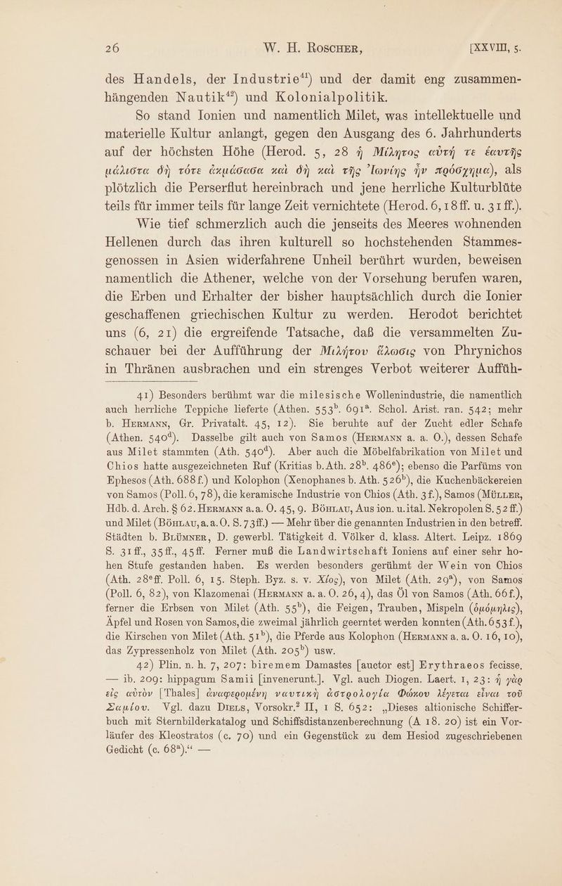 des Handels, der Industrie‘) und der damit eng zusammen- hängenden Nautik‘) und Kolonialpolitik. So stand Ionien und namentlich Milet, was intellektuelle und materielle Kultur anlangt, gegen den Ausgang des 6. Jahrhunderts auf der höchsten Höhe (Herod. 5, 28 ἡ Μίλητος αὐτὴ τὲ ἑαυτῆς μάλιστα δὴ τότε ἀκμάδασα καὶ δὴ καὶ τῆς ᾿Ιωνίης ἦν πρόσχημα), als plötzlich die Perserflut hereinbrach und jene herrliche Kulturblüte teils für immer teils für lange Zeit vernichtete (Herod. 6, ı8ff. u. 31ff.). Wie tief schmerzlich auch die jenseits des Meeres wohnenden Hellenen durch das ihren kulturell so hochstehenden Stammes- genossen in Asien widerfahrene Unheil berührt wurden, beweisen namentlich die Athener, welche von der Vorsehung berufen waren, die Erben und Erhalter der bisher hauptsächlich durch die Ionier geschaffenen griechischen Kultur zu werden. Herodot berichtet uns (6, 21) die ergreifende Tatsache, daß die versammelten Zu- schauer bei der Aufführung der Μιλήτου ἅλωσις von Phrynichos in Thränen ausbrachen und ein strenges Verbot weiterer Auffüh- 41) Besonders berühmt war die milesische Wollenindustrie, die namentlich auch herrliche Teppiche lieferte (Athen. 553°. 691°. Schol. Arist. ran. 542; mehr b. Hermanns, Gr. Privatalt. 45, 12). Sie beruhte auf der Zucht edler Schafe (Athen. 540%). Dasselbe gilt auch von Samos (Hermann a. a. O.), dessen Schafe aus Milet stammten (Ath. 540%). Aber auch die Möbelfabrikation von Milet und Chios hatte ausgezeichneten Ruf (Kritias b. Ath. 28”. 486°); ebenso die Parfüms von Ephesos (Ath. 688£.) und Kolophon (Xenophanes Ὁ. Ath. 526”), die Kuchenbäckereien von Samos (Poll. 6, 78), die keramische Industrie von Chios (Ath. 3 £.), Samos (MüLLer, Hab.d. Arch. 8 62. Hermann a.a. 0.45, 9. BönLav, Aus ion. u.ital. Nekropolen 8.52 ff.) und Milet (Bönuav,a.a.0. S.73ff.) — Mehr über die genannten Industrien in den betreff. Städten b. BLümner, D. gewerbl. Tätigkeit d. Völker ἃ. klass. Altert. Leipz. 1869 5. 3ıf., 35f., 45ff. Ferner muß die Landwirtschaft Ioniens auf einer sehr ho- hen Stufe gestanden haben. Es werden besonders gerühmt der Wein von Chios (Ath. 28°ff. Poll. 6, 15. Steph. Byz. s. v. Χίος), von Milet (Ath. 29°), von Samos (Poll. 6, 82), von Klazomenai (Hermann a. 8. Ὁ. 26, 4), das Öl von Samos (Ath. 66f.), ferner die Erbsen von Milet (Ath. 55”), die Feigen, Trauben, Mispeln (ὁμόμηλις), Äpfel und Rosen von Samos,die zweimal jährlich geerntet werden konnten (Ath.653£.), die Kirschen von Milet (Ath. 51), die Pferde aus Kolophon (Hermanna.a.0. 16, 10), das Zypressenholz von Milet (Ath. 205”) usw. 42) Plin.n.h. 7, 207: biremem Damastes [auctor est] Erythraeos fecisse. — ib. 209: hippagum Samii [invenerunt.]. Vgl. auch Diogen. Laert. ı, 23: ἡ γὰρ eis αὐτὸν |Thales] ἀναφερομένη ναυτικὴ ἀστρολογία Φώκου λέγεται εἶναι τοῦ Σαμίου. Vgl. dazu Dieus, Vorsokr.? II, ı 5. 652: „Dieses altionische Schiffer- buch mit Sternbilderkatalog und Schiffsdistanzenberechnung (A 18. 20) ist ein Vor- läufer des Kleostratos (c. 70) und ein Gegenstück zu dem Hesiod zugeschriebenen Gedicht (c. 68°), —