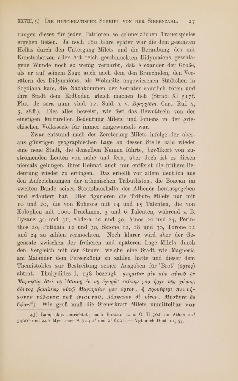 rungen dieses für jeden Patrioten so schmerzlichen Trauerspieles ergehen ließen. Ja noch 160 Jahre später war die dem gesamten Hellas durch den Untergang Milets und die Beraubung des mit Kunstschätzen aller Art reich geschmückten Didymaions geschla- gene Wunde noch so wenig vernarbt, daß Alexander der Große, als er auf seinem Zuge auch nach dem den Branchiden, den Ver- rätern des Didymaions, als Wohnsitz angewiesenen Städtchen in Sogdiana kam, die Nachkommen der Verräter sämtlich töten und ihre Stadt dem Erdboden gleich machen ließ (Strab. XI 517£. Plut. de sera num. vind. 12. Suid. s. v. Βραγχίδαι. Curt. Ruf. 7, 5, 28f.). Dies alles beweist, wie fest das Bewußtsein von der einstigen kulturellen Bedeutung Milets und loniens in der grie- chischen Volksseele für immer eingewurzelt war. Zwar entstand nach der Zerstörung Milets infolge der über- aus günstigen geographischen Lage an dessen Stelle bald wieder eine neue Stadt, die denselben Namen führte, bevölkert von zu- strömenden Leuten von nahe und fern, aber doch ist es diesen niemals gelungen, ihrer Heimat auch nur entfernt die frühere Be- deutung wieder zu erringen. Das erhellt vor allem deutlich aus den Aufzeichnungen der athenischen Tributlisten, die BoEcKkH im zweiten Bande seines Staatshaushalts der Athener herausgegeben und erläutert hat. Hier figurieren die Tribute Milets nur mit ıo und 20, die von Ephesos mit 14 und 15. Talenten, die von Kolophon mit 1000 Drachmen, 3 und 6 Talenten, während z. B. Byzanz 30 und 51, Abdera 20 und 30, Ainos 20 und 24, Perin- thos 20, Potidaia 12 und 30, Skione 12, ı8 und 30, Torone 12 und 24 zu zahlen vermochten. Noch klarer wird aber der Ge- sensatz zwischen der früheren und späteren Lage Milets durch den Vergleich mit der Steuer, welche eine Stadt wie Magnesia am Maiander dem Perserkönig zu zahlen hatte und dieser dem Themistokles zur Bestreitung seiner Ausgaben für ‘Brot’ (ἄρτος) αἰτοῦ. Thukydides I, 138 bezeugt: μνημεῖον μὲν οὖν αὐτοῦ ἐν Μαγνησίᾳ ἐστὶ τῇ ᾿Ασιανῇ ἐν τῇ ἀγορᾷ ταύτης γὰρ ἦρχε τῆς χώρας, δόντος βασιλέως αὐτῷ Μαγνησίαν μὲν ἄρτον, ἣ προσέφερε πεντή- κοντα τάλαντα τοῦ ἐνιαυτοῦ, Δάμψακον δὲ οἶνον, υοῦντα δὲ ὄψον. Wie groß muß die Steuerkraft Milets unmittelbar vor 43) Lampsakos entrichtete nach ΒΟΒΟΚΗ a. a. O. II 702 an Athen 20% 5400 und 24‘; Myus nach $8. 709 2* und 2* 600%. — Vgl. auch Diod. 11, 57.