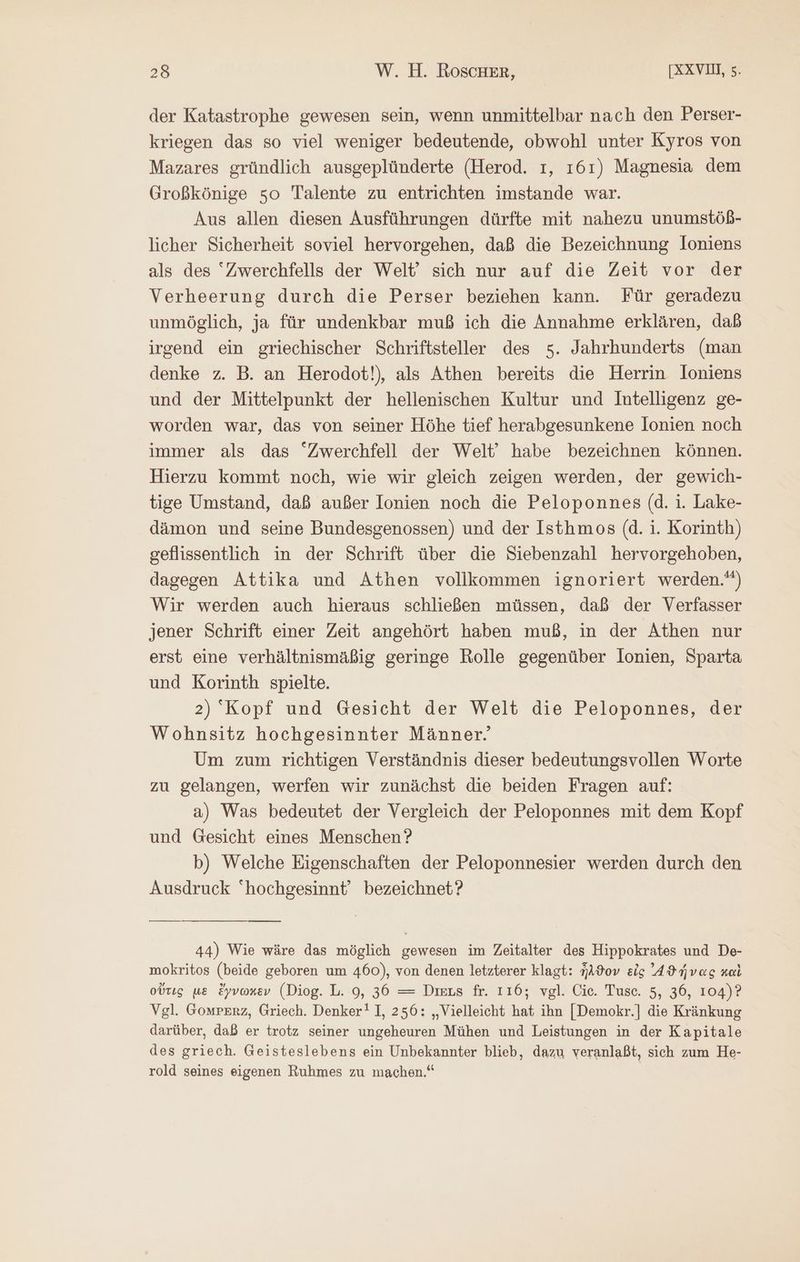 der Katastrophe gewesen sein, wenn unmittelbar nach den Perser- kriegen das so viel weniger bedeutende, obwohl unter Kyros von Mazares gründlich ausgeplünderte (Herod. τ, 161) Magnesia dem Großkönige so Talente zu entrichten imstande war. Aus allen diesen Ausführungen dürfte mit nahezu unumstöß- licher Sicherheit soviel hervorgehen, daß die Bezeichnung lIoniens als des Zwerchfells der Welt’ sich nur auf die Zeit vor der Verheerung durch die Perser beziehen kann. Für geradezu unmöglich, ja für undenkbar muß ich die Annahme erklären, daß irgend ein griechischer Schriftsteller des 5. Jahrhunderts (man denke z. B. an Herodot!), als Athen bereits die Herrin Joniens und der Mittelpunkt der hellenischen Kultur und Intelligenz ge- worden war, das von seiner Höhe tief herabgesunkene lonien noch immer als das “Zwerchfell der Welt’ habe bezeichnen können. Hierzu kommt noch, wie wir gleich zeigen werden, der gewich- tige Umstand, daß außer Ionien noch die Peloponnes (d. 1. Lake- dämon und seine Bundesgenossen) und der Isthmos (d. i. Korinth) geflissentlich in der Schrift über die Siebenzahl hervorgehoben, dagegen Attika und Athen vollkommen ignoriert werden.) Wir werden auch hieraus schließen müssen, daß der Verfasser jener Schrift einer Zeit angehört haben muß, in der Athen nur erst eine verhältnismäßig geringe Rolle gegenüber lonien, Sparta und Korinth spielte. 2) Kopf und Gesicht der Welt die Peloponnes, der Wohnsitz hochgesinnter Männer. Um zum richtigen Verständnis dieser bedeutungsvollen Worte zu gelangen, werfen wir zunächst die beiden Fragen auf: a) Was bedeutet der Vergleich der Peloponnes mit dem Kopf und Gesicht eines Menschen? b) Welche Eigenschaften der Peloponnesier werden durch den Ausdruck hochgesinnt bezeichnet? 44) Wie wäre das möglich gewesen im Zeitalter des Hippokrates und De- mokritos (beide geboren um 460), von denen letzterer klagt: ἦλθον eis ᾽4 ϑήνας καὶ οὔτις μὲ ἔγνωκεν (Diog. L. 9, 36 = Diers fr. 116; vgl. Cic. Tusc. 5, 36, 104)? Vgl. Gomperz, Griech. Denker! 1, 256: „Vielleicht hat ihn [Demokr.] die Kränkung darüber, daß er trotz seiner ungeheuren Mühen und Leistungen in der Kapitale des griech. Geisteslebens ein Unbekannter blieb, dazu veranlaßt, sich zum He- rold seines eigenen Ruhmes zu machen.“ |