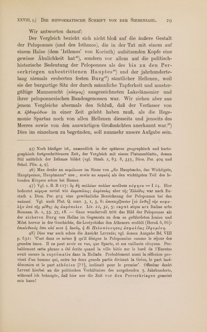 Wir antworten darauf: Der Vergleich bezieht sich nicht bloß auf die äußere Gestalt der Peloponnes (und des Isthmos), die in der Tat mit einem auf einem Halse (dem Isthmos’ von Korinth) aufsitzenden Kopfe eine gewisse Ähnlichkeit hat”), sondern vor allem auf die politisch- historische Bedeutung der Peloponnes als des bis zu den Per- serkriegen unbestrittenen Hauptes‘) und der jahrhunderte- lang niemals eroberten festen Burg“) sämtlicher Hellenen, weil sie der burgartige Sitz der durch männliche Tapferkeit und muster- gültige Mannszucht (κόσμος) ausgezeichneten Lakedämonier und ihrer peloponnesischen Bundesgenossen war. Wir ziehen aber aus jenem Vergleiche abermals den Schluß, daß der Verfasser von x. ἑβδομάδων in einer Zeit gelebt haben muß, als die Hege- monie Spartas noch von allen Hellenen diesseits und jenseits des Meeres sowie von den auswärtigen Großmächten anerkannt war.) Dies im einzelnen zu begründen, soll nunmehr unsere Aufgabe sein. 45) Noch häufiger ist, namentlich in der späteren geographisch und karto- graphisch fortgeschrittenern Zeit, der Vergleich mit einem Platanenblatte, dessen Stil natürlich der Isthmos bildet (vgl. Strab. 2, 83. 8, 335, Dion. Per. 404 und Schol. Plin. 4, 9). 46) Man denke an κεφάλαιον im Sinne von „die Hauptsache, das Wichtigste, Hauptperson, Hauptmann“ usw., sowie an κεφαλή als den wichtigsten Teil des le- benden Körpers schon bei Homer. 47) Vgl.z.B.B 117: ὃς δὴ πολλάων πολίων κατέλυσε κάρηνα -ΞΞ 124. Hier bedeutet κάρηνα soviel wie ἀκροπόλεις; ἀκρόπολις aber τῆς “Ελλάδος war nach Eu- stath z. Dion. Per. 403 eine gewöhnliche Bezeichnung der Peloponnes bei den παλαιοί. Vgl. auch Plut. Q. conv. 3, I, 3, 8: ἀποτειχίζουσιν [τὰ ἄνϑη] τὴν κεφα- λὴν ἀπό τῆς μέϑης ὡς ἀκρόπολιν. Liv. 22, 32, 5: caput atque arx Italiae urbs Romana. ib. I, 55. 37, 18. — Ganz wundervoll tritt das Bild der Peloponnes als der sicheren Burg von Hellas im Gegensatz zu dem so gefährdeten Ionien und Milet hervor in der Geschichte, die Leotychidas den Athenern erzählt (Herod. 6, 86): ἐπικίνδυνός ἐστι αἰδί κοτε ἣ Iwvin, ἡ δὲ Πελοπόννησος ἀσφαλέως ἱδρυμένη. 48) Dies war auch schon die Ansicht Lırtr&amp;s; vgl. dessen Ausgabe Bd. VII p. 632: “C’est dans ce möme $ qu’il designe le Peloponnese comme le sejour des grandes ämes. Il ne peut avoir en vue, que Sparte, et ses vaillants eitoyens. Pro- bablement cette phrase a ete eerite quand la ville bätie sur le bord de l’Eurotas avait encore la suprematie dans la Hellade. Probablement aussi la reflexion pro- vient d’un homme qui, entre les deux grands partis divisant la Grece, le part lace- demonien et le part athenien [Ὁ], inelinait pour le premier’. Offenbar denkt Lirtr£ hierbei an die politischen Verhältnisse des ausgehenden 5. Jahrhunderts, während ich behaupte, daß hier nur die Zeit vor den Perserkriegen gemeint sein kann!