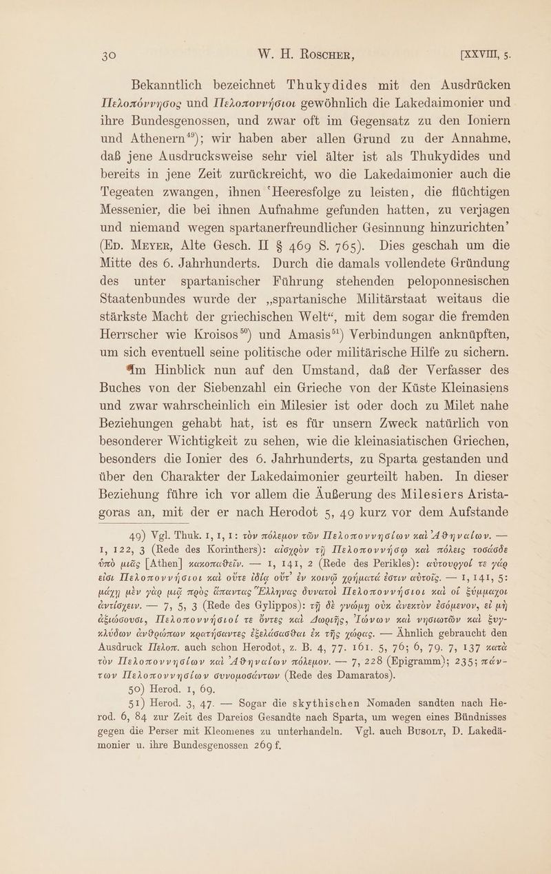 Bekanntlich bezeichnet Thukydides mit den Ausdrücken Πελοπόννησος und Πελοποννήσιοι gewöhnlich die Lakedaimonier und ihre Bundesgenossen, und zwar oft im Gegensatz zu den loniern und Athenern®”); wir haben aber allen Grund zu der Annahme, daß jene Ausdrucksweise sehr viel älter ist als Thukydides und bereits in jene Zeit zurückreicht, wo die Lakedaimonier auch die Tegeaten zwangen, ihnen Heeresfolge zu leisten, die flüchtigen Messenier, die bei ihnen Aufnahme gefunden hatten, zu verjagen und niemand wegen spartanerfreundlicher Gesinnung hinzurichten’ (Ep. Meyer, Alte Gesch. II $ 469 8. 765). Dies geschah um die Mitte des 6. Jahrhunderts. Durch die damals vollendete Gründung des unter spartanischer Führung stehenden peloponnesischen Staatenbundes wurde der „spartanische Militärstaat weitaus die stärkste Macht der griechischen Welt“, mit dem sogar die fremden Herrscher wie Kroisos”) und Amasis’') Verbindungen anknüpften, um sich eventuell seine politische oder militärische Hilfe zu sichern. Am Hinblick nun auf den Umstand, daß der Verfasser des Buches von der Siebenzahl ein Grieche von der Küste Kleinasiens und zwar wahrscheinlich ein Milesier ist oder doch zu Milet nahe Beziehungen gehabt hat, ist es für unsern Zweck natürlich von besonderer Wichtigkeit zu sehen, wie die kleinasiatischen Griechen, besonders die Ionier des 6. Jahrhunderts, zu Sparta gestanden und über den Charakter der Lakedaimonier geurteilt haben. In dieser Beziehung führe ich vor allem die Äußerung des Milesiers Arista- goras an, mit der er nach Herodot 5, 49 kurz vor dem Aufstande 49) Vgl. Thuk. 1, 1, 1: τὸν πόλεμον τῶν Πελοποννησίων καὶ ᾿4ϑηναίων. --- ı, 122, 3 (Rede des Korinthers): αἰσχρὸν τῇ Πελοποννήσῳ καὶ πόλεις τοσάσδε ὑπὸ μιᾶς [Athen] κακοπαϑεῖν. --- I, 141, 2 (Rede des Perikles): αὐτουργοί τὲ γάρ εἰσι Πελοποννήσιοι καὶ οὔτε ἰδίᾳ οὔτ᾽ ἐν κοινῷ χρήματά ἐστιν αὐτοῖς. --- 1,141, 5: μάχῃ μὲν γὰρ μιᾷ πρὸς ἅπαντας “Ἕλληνας δυνατοὶ Πελοποννήσιοι καὶ οἵ ξύμμαχοι ἀντίσχειν. ---- 7, 5, 3 (Rede des Gylippos): τῇ δὲ γνώμῃ οὐκ ἀνεκτὸν ἐσόμενον, εἰ μὴ ἀξιώσουσι, Πελοποννήσιοί τε ὄντες καὶ Δωριῆς. Ἰώνων καὶ νησιωτῶν καὶ ξυγ- κλύδων ἀνθρώπων κρατήσαντες ἐξελάσασϑαι ἐκ τῆς χώρας. --- Ähnlich gebraucht den Ausdruck Πελοπ. auch schon Herodot, Ζ. B. 4, 77. 161. 5, 70; 6, 79. 7, 137 κατὰ τὸν Πελοποννησίων καὶ ᾿4ϑηναίων πόλεμον. --- 7, 228 (Epigramm); 235; πάν- τῶν Πελοποννησίων συνομοσάντων (Rede des Damaratos). 50) Herod. 1, 69. 51) Herod. 3, 47. — Sogar die skythischen Nomaden sandten nach He- rod. 6, 84 zur Zeit des Dareios Gesandte nach Sparta, um wegen eines Bündnisses gegen die Perser mit Kleomenes zu unterhandeln. Vgl. auch Busort, D. Lakedä- monier u. ihre Bundesgenossen 269 ἢ