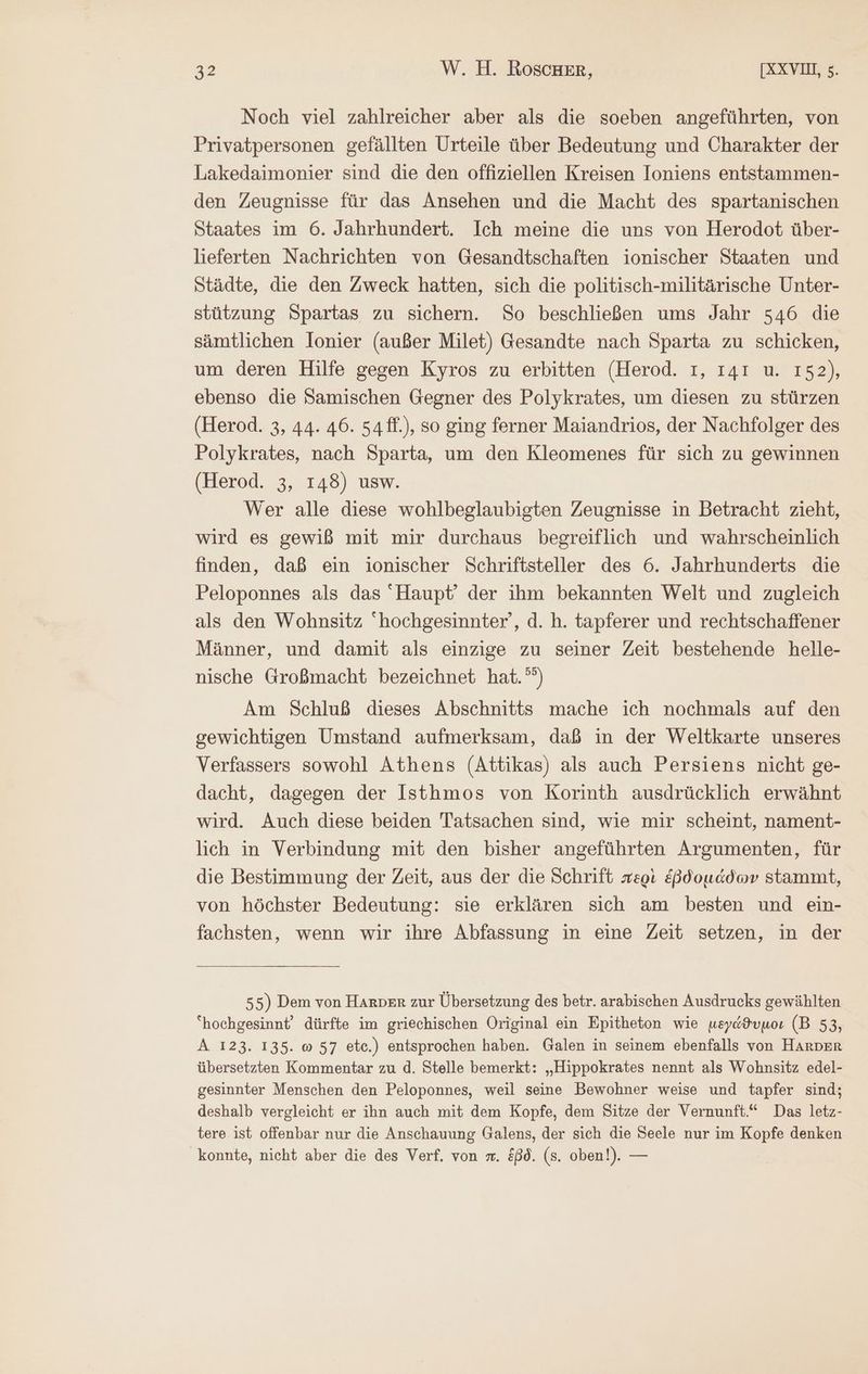 Noch viel zahlreicher aber als die soeben angeführten, von Privatpersonen gefällten Urteile über Bedeutung und Charakter der Lakedaimonier sind die den offiziellen Kreisen Ioniens entstammen- den Zeugnisse für das Ansehen und die Macht des spartanischen Staates im 6. Jahrhundert. Ich meine die uns von Herodot über- lieferten Nachrichten von Gesandtschaften ionischer Staaten und Städte, die den Zweck hatten, sich die politisch-militärische Unter- stützung Spartas zu sichern. So beschließen ums Jahr 546 die sämtlichen Ionier (außer Milet) Gesandte nach Sparta zu schicken, um deren Hilfe gegen Kyros zu erbitten (Herod. 1, 141 u. 152), ebenso die Samischen Gegner des Polykrates, um diesen zu stürzen (Herod. 3, 44. 46. 54ff.), so ging ferner Maiandrios, der Nachfolger des Polykrates, nach Sparta, um den Kleomenes für sich zu gewinnen (Herod. 3, 148) usw. Wer alle diese wohlbeglaubigten Zeugnisse in Betracht zieht, wird es gewiß mit mir durchaus begreiflich und wahrscheinlich finden, daß ein ionischer Schriftsteller des 6. Jahrhunderts die Peloponnes als das Haupt’ der ihm bekannten Welt und zugleich als den Wohnsitz hochgesinnter’, d. ἢ. tapferer und rechtschaffener Männer, und damit als einzige zu seiner Zeit bestehende helle- nische Großmacht bezeichnet hat.°°) Am Schluß dieses Abschnitts mache ich nochmals auf den gewichtigen Umstand aufmerksam, daß in der Weltkarte unseres Verfassers sowohl Athens (Attikas) als auch Persiens nicht ge- dacht, dagegen der Isthmos von Korinth ausdrücklich erwähnt wird. Auch diese beiden Tatsachen sind, wie mir scheint, nament- lich in Verbindung mit den bisher angeführten Argumenten, für die Bestimmung der Zeit, aus der die Schrift περὶ ἑβδομάδων stammt, von höchster Bedeutung: sie erklären sich am besten und ein- fachsten, wenn wir ihre Abfassung in eine Zeit setzen, in der 55) Dem von HArDEr zur Übersetzung des betr. arabischen Ausdrucks gewählten “hochgesinnt‘ dürfte im griechischen Original ein Epitheton wie μεγάϑυμοι (B 53, A 123. 135. ὦ 57 etc.) entsprochen haben. Galen in seinem ebenfalls von HArDErR übersetzten Kommentar zu d. Stelle bemerkt: „Hippokrates nennt als Wohnsitz edel- gesinnter Menschen den Peloponnes, weil seine Bewohner weise und tapfer sind; deshalb vergleicht er ihn auch mit dem Kopfe, dem Sitze der Vernunft.“ Das letz- tere ist offenbar nur die Anschauung Galens, der sich die Seele nur im Kopfe denken konnte, nicht aber die des Verf. von m. ἐβδ. (s. oben!). —